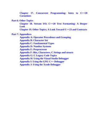 Chapter 17. Concurrent Programming; Intro to C++20
Coroutines
Part 6: Other Topics
Chapter 18. Stream I/O; C++20 Text Formatting: A Deeper
Look
Chapter 19. Other Topics; A Look Toward C++23 and Contracts
Part 7: Appendices
Appendix A: Operator Precedence and Grouping
Appendix B: Character Set
Appendix C: Fundamental Types
Appendix D: Number Systems
Appendix E: Preprocessor
Appendix F: Bits, Characters, C Strings and structs
Appendix G: C Legacy Code Topics
Appendix H: Using the Visual Studio Debugger
Appendix I: Using the GNU C++ Debugger
Appendix J: Using the Xcode Debugger
 