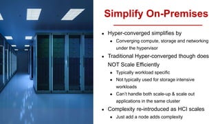 Simplify On-Premises
● Hyper-converged simplifies by
● Converging compute, storage and networking
under the hypervisor
● Traditional Hyper-converged though does
NOT Scale Efficiently
● Typically workload specific
● Not typically used for storage intensive
workloads
● Can’t handle both scale-up & scale out
applications in the same cluster
● Complexity re-introduced as HCI scales
● Just add a node adds complexity
 
