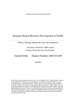 AUSTRALIAN INSTITUTE OF BUSINESS
Strategic Human Resource Development at Netflix
What is Strategic Human Resource Development?
Gareth Noble - Student Number A001321289
April 2014
Netflix has achieved significant success since it was founded in 1997. Whilst Netflix is famous
for its approach to human resources management, its approach to strategic human resources
development has received little attention. Netflix takes a resource based view of competitive
advantage and has achieved success through learning and innovation. Whilst Netflix takes no
direct responsibility for employee’s development, this assignment evaluates Netflix’s approach
highlighting the innovative manner in which Netflix has fostered individual and organisational
learning and development, using an approach to SHRD that attracts and retains clever people,
encourages self-directed, generative learning and enables internal and external development
through its Netflix Award.
Assignment submitted for MBA subject
‘Strategic Human Resource Development’
 