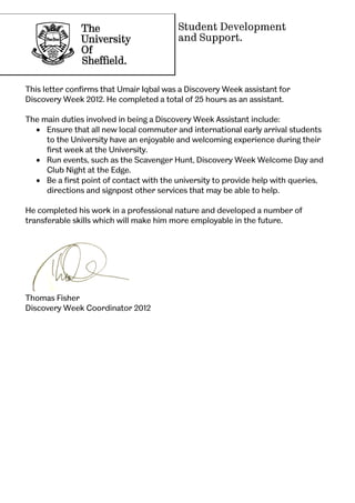 Student Development
and Support.
This letter confirms that Umair Iqbal was a Discovery Week assistant for
Discovery Week 2012. He completed a total of 25 hours as an assistant.
The main duties involved in being a Discovery Week Assistant include:
 Ensure that all new local commuter and international early arrival students
to the University have an enjoyable and welcoming experience during their
first week at the University.
 Run events, such as the Scavenger Hunt, Discovery Week Welcome Day and
Club Night at the Edge.
 Be a first point of contact with the university to provide help with queries,
directions and signpost other services that may be able to help.
He completed his work in a professional nature and developed a number of
transferable skills which will make him more employable in the future.
Thomas Fisher
Discovery Week Coordinator 2012
 