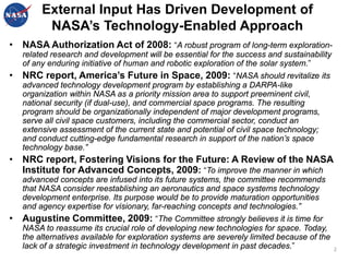 External Input Has Driven Development of
         NASA’s Technology-Enabled Approach
• NASA Authorization Act of 2008: “A robust program of long-term exploration-
   related research and development will be essential for the success and sustainability
   of any enduring initiative of human and robotic exploration of the solar system.”
• NRC report, America’s Future in Space, 2009: “NASA should revitalize its
   advanced technology development program by establishing a DARPA-like
   organization within NASA as a priority mission area to support preeminent civil,
   national security (if dual-use), and commercial space programs. The resulting
   program should be organizationally independent of major development programs,
   serve all civil space customers, including the commercial sector, conduct an
   extensive assessment of the current state and potential of civil space technology;
   and conduct cutting-edge fundamental research in support of the nation’s space
   technology base.”
• NRC report, Fostering Visions for the Future: A Review of the NASA
  Institute for Advanced Concepts, 2009: “To improve the manner in which
   advanced concepts are infused into its future systems, the committee recommends
   that NASA consider reestablishing an aeronautics and space systems technology
   development enterprise. Its purpose would be to provide maturation opportunities
   and agency expertise for visionary, far-reaching concepts and technologies.”
• Augustine Committee, 2009: “The Committee strongly believes it is time for
   NASA to reassume its crucial role of developing new technologies for space. Today,
   the alternatives available for exploration systems are severely limited because of the
   lack of a strategic investment in technology development in past decades.”               2
 
