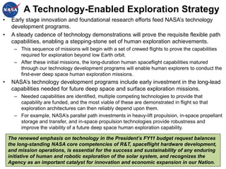 A Technology-Enabled Exploration Strategy
•    Early stage innovation and foundational research efforts feed NASA’s technology
     development programs.
•    A steady cadence of technology demonstrations will prove the requisite flexible path
     capabilities, enabling a stepping-stone set of human exploration achievements.
      – This sequence of missions will begin with a set of crewed flights to prove the capabilities
        required for exploration beyond low Earth orbit.
      – After these initial missions, the long-duration human spaceflight capabilities matured
        through our technology development programs will enable human explorers to conduct the
        first-ever deep space human exploration missions.
•    NASA’s technology development programs include early investment in the long-lead
     capabilities needed for future deep space and surface exploration missions.
      – Needed capabilities are identified, multiple competing technologies to provide that
        capability are funded, and the most viable of these are demonstrated in flight so that
        exploration architectures can then reliably depend upon them.
      – For example, NASA’s parallel path investments in heavy-lift propulsion, in-space propellant
        storage and transfer, and in-space propulsion technologies provide robustness and
        improve the viability of a future deep space human exploration capability.

    The renewed emphasis on technology in the President’s FY11 budget request balances
    the long-standing NASA core competencies of R&T, spaceflight hardware development,
    and mission operations, is essential for the success and sustainability of any enduring
    initiative of human and robotic exploration of the solar system, and recognizes the
    Agency as an important catalyst for innovation and economic expansion in our Nation. 6
 