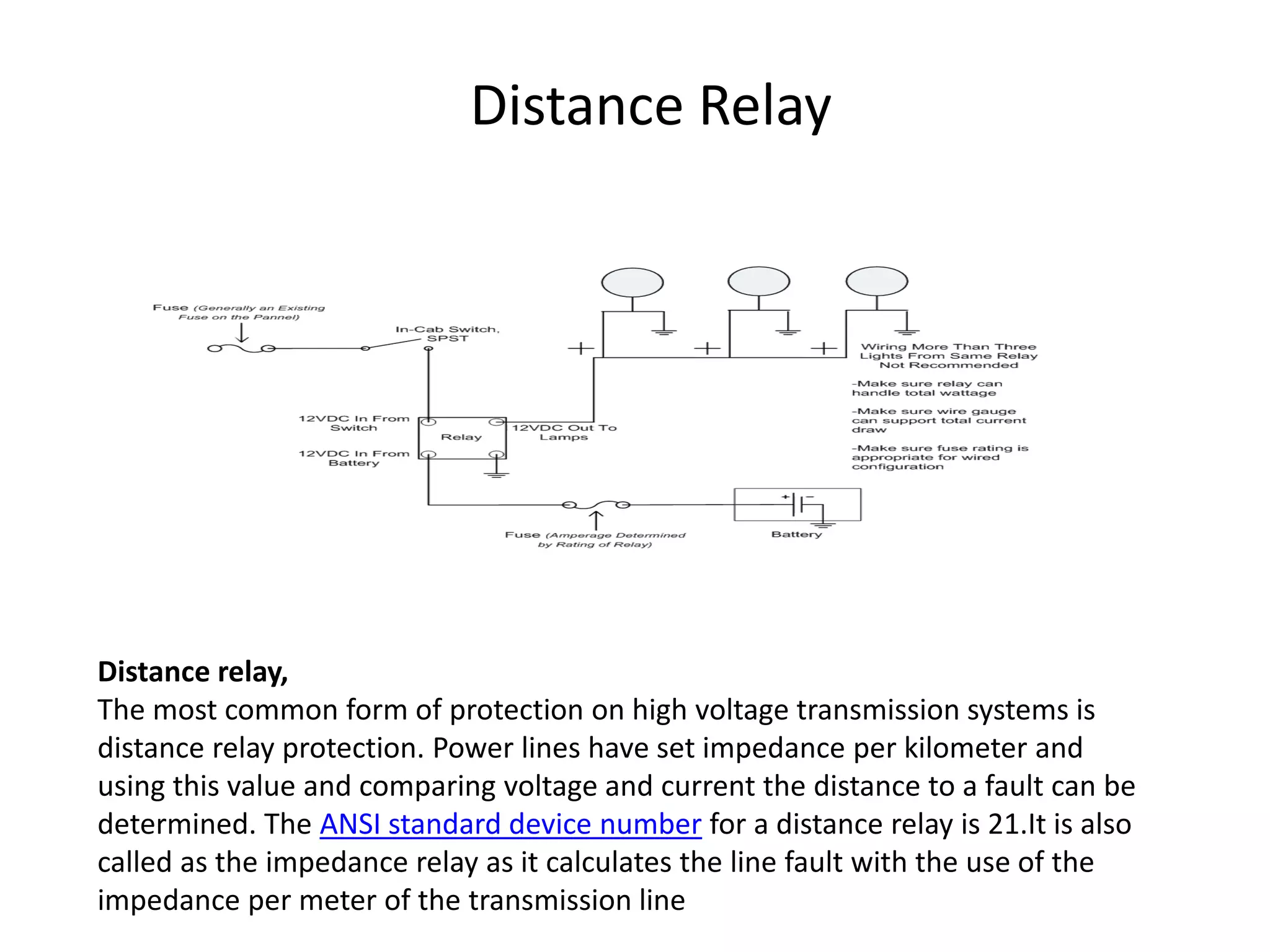 Distance Relay
Distance relay,
The most common form of protection on high voltage transmission systems is
distance relay protection. Power lines have set impedance per kilometer and
using this value and comparing voltage and current the distance to a fault can be
determined. The ANSI standard device number for a distance relay is 21.It is also
called as the impedance relay as it calculates the line fault with the use of the
impedance per meter of the transmission line
 