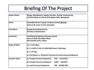Project Name: Design, Manufacture, Supply, Erection, Testing, Comissioning
and Civil Works at 132-kV Grid Station MES, Rawalpindi
Client: Islamabad Electric Supply Company Limited (IESCO)
Street # 40, Sector G-7/4, Islamabad
Consultant: Barqab Consulting Services
(Private) Limited Lahore
Contractor: ALSTOM Grid Pakistan (Private) Limited
House # 05/B, Abu Bakar Block,
New Garden Town, Lahore
Scope of Work: 1). 2 x Line Bays.
2). 2 x 132/11.5-kV, 31.5/40-MVA Power Trafo Bays.
3). 1 x PT Bay
4). Civil Works i.e. Of Switch Yard Area & Control House Building etc
Contract Value: a). Foreign Currency Component USD 1,353,251/-
b). Foreign Currency Component EURO 169,955/-
c). Local Currency Component PKR 92,880,750/-
Briefing Of The Project
 
