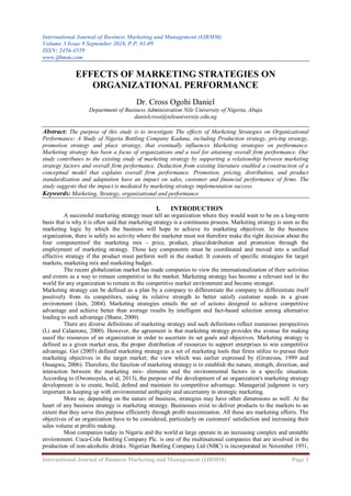 International Journal of Business Marketing and Management (IJBMM)
Volume 3 Issue 9 September 2018, P.P. 01-09
ISSN: 2456-4559
www.ijbmm.com
International Journal of Business Marketing and Management (IJBMM) Page 1
EFFECTS OF MARKETING STRATEGIES ON
ORGANIZATIONAL PERFORMANCE
Dr. Cross Ogohi Daniel
Department of Business Administration Nile University of Nigeria, Abuja
danielcross@nileuniversity.edu.ng
Abstract: The purpose of this study is to investigate The effects of Marketing Strategies on Organizational
Performance; A Study of Nigeria Bottling Company Kaduna, including Production strategy, pricing strategy,
promotion strategy and place strategy, that eventually influences Marketing strategies on performance.
Marketing strategy has been a focus of organizations and a tool for attaining overall firm performance. Our
study contributes to the existing study of marketing strategy by supporting a relationship between marketing
strategy factors and overall firm performance. Deduction from existing literature enabled a construction of a
conceptual model that explains overall firm performance. Promotion, pricing, distribution, and product
standardization and adaptation have an impact on sales, customer and financial performance of firms. The
study suggests that the impact is mediated by marketing strategy implementation success.
Keywords: Marketing, Strategy, organizational and performance
I. INTRODUCTION
A successful marketing strategy must tell an organization where they would want to be on a long-term
basis that is why it is often said that marketing strategy is a continuous process. Marketing strategy is seen as the
marketing logic by which the business will hope to achieve its marketing objectives. In the business
organization, there is safely no activity where the marketer must not therefore make the right decision about the
four componentsof the marketing mix - price, product, place/distribution and promotion through the
employment of marketing strategy. These key components must be coordinated and moved into a unified
effective strategy if the product must perform well in the market. It consists of specific strategies for target
markets, marketing mix and marketing budget.
The recent globalization market has made companies to view the internationalization of their activities
and events as a way to remain competitive in the market. Marketing strategy has become a relevant tool in the
world for any organization to remain in the competitive market environment and become stronger.
Marketing strategy can be defined as a plan by a company to differentiate the company to differentiate itself
positively from its competitors, using its relative strength to better satisfy customer needs in a given
environment (Jain, 2004). Marketing strategies entails the set of actions designed to achieve competitive
advantage and achieve better than average results by intelligent and fact-based selection among alternative
leading to such advantage (Shane, 2000).
There are diverse definitions of marketing strategy and such definitions reflect numerous perspectives
(Li and Calantone, 2000). However, the agreement is that marketing strategy provides the avenue for making
useof the resources of an organization in order to ascertain its set goals and objectives. Marketing strategy is
defined as a given market area, the proper distribution of resources to support enterprises to win competitive
advantage. Goi (2005) defined marketing strategy as a set of marketing tools that firms utilize to pursue their
marketing objectives in the target market; the view which was earlier expressed by (Gronroos, 1999 and
Osuagwu, 2006). Therefore, the function of marketing strategy is to establish the nature, strength, direction, and
interaction between the marketing mix- elements and the environmental factors in a specific situation.
According to (Owomoyela, et al, 2013), the purpose of the development of an organization's marketing strategy
development is to create, build, defend and maintain its competitive advantage. Managerial judgment is very
important in keeping up with environmental ambiguity and uncertainty in strategic marketing.
More so, depending on the nature of business, strategies may have other dimensions as well. At the
heart of any business strategy is marketing strategy. Businesses exist to deliver products to the markets to an
extent that they serve this purpose efficiently through profit maximization. All these are marketing efforts. The
objectives of an organization have to be considered, particularly on customers' satisfaction and increasing their
sales volume at profits making.
Most companies today in Nigeria and the world at large operate in an increasing complex and unstable
environment. Coca-Cola Bottling Company Plc. is one of the multinational companies that are involved in the
production of non-alcoholic drinks. Nigerian Bottling Company Ltd (NBC) is incorporated in November 1951,
 