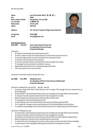 Ivan K.W.Chan tel: 91566099 Page 1
29 February2016
Name : Ivan Chan Kwok Wah ( 陳 國 華 )
Sex : Male
Place / Date of Birth : Hong Kong / 31 Jan 1962
I.D. Card No. : C 300934 (1)
Nationality : Chinese HK
Status : Married
Address : 1/F 115 Sam Tung Uk Village TsuenWan N.T.
Contact No. : 9156 6099
Email : ivanc3@gmail.com
WorkingExperience
May 2010 - Present Cosco International Travel Ltd
(A subsidiaryof Cosco Group)
Corporate Manager
Jobduties:
 To explore anddevelop newcorporate accounts.
 To tailor-made servicesfortravel productstocustomer& corporate clients.
 To provide highqualitycustomersatisfactiontocorporate clients.
 To identifytravel productsforpromotion.
 To analyze monthlyreportsandstatisticsfortopmanagementreview.
 To manage the fare calculationandticketissuance.
 Negotiate &deal withairlines,wholesalesagents&hotels.
 Trainand supervise oursub-ordinate.
Computerreservationsystem:Galileo &E-term
Apr 2008 - Dec 2009 Mangocity.com
(A subsidiaryof China Travel Service HoldingLtd)
Corporate Manager.
Jobduties inMangocity.com& CTS: Apr 08 – Dec 09
 Company merge with China Travel Service and in charge CTS-Passage & Cruise Department as
SeniorManager
 To participate indevelopingcompany’sbusinessstrategyandmanage office administration.
 To analyze monthlyreportsandstatisticsfortopmanagementreview.
 Monitordepartmentperformance anddevelopthe teamwork.
 To manage the whole ticketingdepartment.
 To developingonline Chinadomestic&international bookingengineforB2C.
 To re-organize,manage,executeandimplementthe ticketingdepartmentactivities.
 To establishthe package teamtodistribute the productforsupportingcounter&website.
JobdutiesinMangocity.com
 To participate indevelopingcompany’sbusinessstrategyandmanage office administration.
 To analyze monthlyreportsandstatisticsfortopmanagementreview.
 To explore anddevelopnewcorporate accountswithBusinessDevelopmentdepartment.
 Monitordepartmentperformance anddevelopthe teamwork.
 To advise ShenzhenHeadquartertoworkoutthe online website operationflow knowledge.
 To participate indeveloping&modifyingonline&offline managementsystem.
 