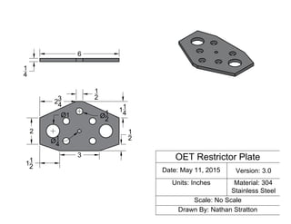 OET Restrictor Plate
Date: May 11, 2015 Version: 3.0
Units: Inches Material: 304
Stainless Steel
Scale: No Scale
Drawn By: Nathan Stratton
1
2
6
1
4
23
4
2
3
11
2
1
2
1
4
11
4
1
2
 