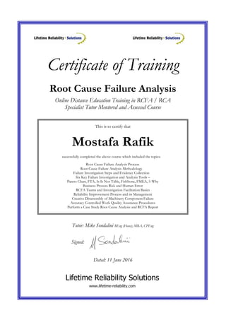 Certificate of Training
This is to certify that
Mostafa Rafik
successfully completed the above course which included the topics:
Root Cause Failure Analysis Process
Root Cause Failure Analysis Methodology
Failure Investigation Steps and Evidence Collection
Six Key Failure Investigation and Analysis Tools –
Pareto Chart, FTA, Is-Is Not Table, Fishbone, FMEA, 5-Why
Business Process Risk and Human Error
RCFA Teams and Investigation Facilitation Basics
Reliability Improvement Process and its Management
Creative Disassembly of Machinery Component Failure
Accuracy Controlled Work Quality Assurance Procedures
Perform a Case Study Root Cause Analysis and RCFA Report
Root Cause Failure Analysis
Online Distance Education Training in RCFA / RCA
Specialist Tutor Mentored and Assessed Course
Tutor: Mike Sondalini BEng (Hons); MBA, CPEng
Signed:
Dated: 11 June 2016
Lifetime Reliability Solutions
www.lifetime-reliability.com
 
