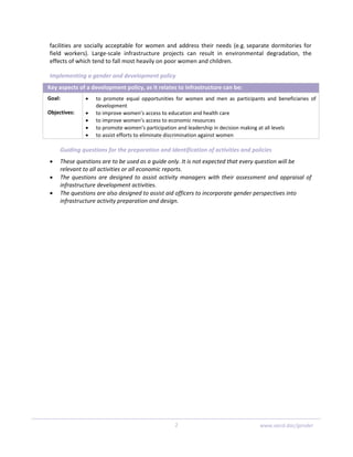 facilities are socially acceptable for women and address their needs (e.g. separate dormitories for 
field  workers).  Large‐scale  infrastructure  projects  can  result  in  environmental  degradation,  the 
effects of which tend to fall most heavily on poor women and children. 
Implementing a gender and development policy 
Key aspects of a development policy, as it relates to infrastructure can be: 
Goal: 
 
Objectives: 
 
• to  promote  equal  opportunities  for  women  and  men  as  participants  and  beneficiaries  of 
development 
• to improve women’s access to education and health care 
• to improve women’s access to economic resources 
• to promote women’s participation and leadership in decision making at all levels 
• to assist efforts to eliminate discrimination against women 
Guiding questions for the preparation and identification of activities and policies 
• These questions are to be used as a guide only. It is not expected that every question will be 
relevant to all activities or all economic reports. 
• The questions are designed to assist activity managers with their assessment and appraisal of 
infrastructure development activities. 
• The questions are also designed to assist aid officers to incorporate gender perspectives into 
infrastructure activity preparation and design. 
2  www.oecd.dac/gender
 