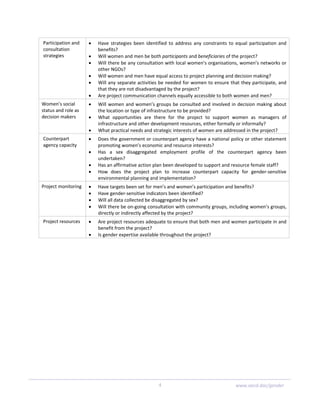 4  www.oecd.dac/gender
Participation and 
consultation 
strategies 
• Have  strategies  been  identified  to  address  any  constraints  to  equal  participation  and 
benefits? 
• Will women and men be both participants and beneficiaries of the project? 
• Will there be any consultation with local women’s organisations, women’s networks or 
other NGOs? 
• Will women and men have equal access to project planning and decision making? 
• Will any separate activities be needed for women to ensure that they participate, and 
that they are not disadvantaged by the project? 
• Are project communication channels equally accessible to both women and men? 
Women’s social 
status and role as 
decision makers 
• Will women and women’s groups be consulted and involved in decision making about 
the location or type of infrastructure to be provided? 
• What  opportunities  are  there  for  the  project  to  support  women  as  managers  of 
infrastructure and other development resources, either formally or informally? 
• What practical needs and strategic interests of women are addressed in the project? 
Counterpart 
agency capacity 
• Does the government or counterpart agency have a national policy or other statement 
promoting women’s economic and resource interests? 
• Has  a  sex  disaggregated  employment  profile  of  the  counterpart  agency  been 
undertaken? 
• Has an affirmative action plan been developed to support and resource female staff? 
• How  does  the  project  plan  to  increase  counterpart  capacity  for  gender‐sensitive 
environmental planning and implementation? 
Project monitoring  • Have targets been set for men’s and women’s participation and benefits? 
• Have gender‐sensitive indicators been identified? 
• Will all data collected be disaggregated by sex? 
• Will there be on‐going consultation with community groups, including women’s groups, 
directly or indirectly affected by the project? 
Project resources  • Are project resources adequate to ensure that both men and women participate in and 
benefit from the project? 
• Is gender expertise available throughout the project? 
 
 