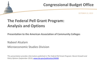 Congressional Budget Office
OCTOBER 22, 2013

The Federal Pell Grant Program:
Analysis and Options
Presentation to the American Association of Community Colleges

Nabeel Alsalam
Microeconomic Studies Division
This presentation provides information published in The Federal Pell Grant Program: Recent Growth and
Policy Options (September 2013), www.cbo.gov/publication/44448.

 
