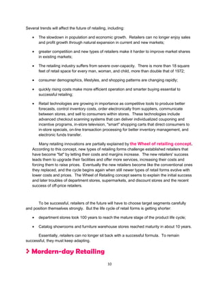 Several trends will affect the future of retailing, including:

    •   The slowdown in population and economic growth. Retailers can no longer enjoy sales
        and profit growth through natural expansion in current and new markets;

    •   greater competition and new types of retailers make it harder to improve market shares
        in existing markets;

    •   The retailing industry suffers from severe over-capacity. There is more than 18 square
        feet of retail space for every man, woman, and child, more than double that of 1972;

    •   consumer demographics, lifestyles, and shopping patterns are changing rapidly;

    •   quickly rising costs make more efficient operation and smarter buying essential to
        successful retailing;

    •   Retail technologies are growing in importance as competitive tools to produce better
        forecasts, control inventory costs, order electronically from suppliers, communicate
        between stores, and sell to consumers within stores. These technologies include
        advanced checkout scanning systems that can deliver individualized couponing and
        incentive programs, in-store television, "smart" shopping carts that direct consumers to
        in-store specials, on-line transaction processing for better inventory management, and
        electronic funds transfer.

        Many retailing innovations are partially explained by the Wheel of retailing concept.
    According to this concept, new types of retailing forms challenge established retailers that
    have become "fat" by letting their costs and margins increase. The new retailers' success
    leads them to upgrade their facilities and offer more services, increasing their costs and
    forcing them to raise prices. Eventually the new retailers become like the conventional ones
    they replaced, and the cycle begins again when still newer types of retail forms evolve with
    lower costs and prices. The Wheel of Retailing concept seems to explain the initial success
    and later troubles of department stores, supermarkets, and discount stores and the recent
    success of off-price retailers.



      To be successful, retailers of the future will have to choose target segments carefully
and position themselves strongly. But the life cycle of retail forms is getting shorter:

    •   department stores took 100 years to reach the mature stage of the product life cycle;

    •   Catalog showrooms and furniture warehouse stores reached maturity in about 10 years.

      Essentially, retailers can no longer sit back with a successful formula. To remain
successful, they must keep adapting.

   Mordern-day Retailing
                                                   10
 
