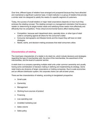 Over time, different types of retailers have emerged and prospered because they have attracted
and maintained a significant customer base. A retail institution is a group of retailers that provide
a similar retail mix designed to satisfy the needs of a specific segment of customers.

Today, the success of small retailers or major retail corporations depends on how much they
embrace the retailing concept. The retailing concept is a management orientation that focuses a
retailer on determining its target-market needs and satisfying those needs more effectively and
efficiently than its competitors. Three critical environmental factors affect retailing today:

   •   Competition, because each department store, specialty store, or other type of retail
       outlet is competing against all others for the consumer's dollar.
   •   Consumer demographic and lifestyle trends and the impact they will have on retail
       strategies.
   •   Needs, wants, and decision-making processes that retail consumers utilize.




Characteristics of retailing

The most basic characteristic of a retailer is its retail mix, which include decisions and strategies
regarding the type of merchandise sold, the price of the merchandise, the assortment of the
merchandise, and the level of customer service.

A retail chain is a company operating multiple retail units under common ownership and usually
having some centralization of decision making in defining and implementing its strategy. Some
retail chains are divisions of larger corporations or holding companies. Due to scale economies
and an efficient distribution system, the corporate chains can sell at lower prices.

There are few charecteristics of retailing, according to bangladesh prospective:

    Small scale

    Ownership

    Management

    Working hours sources of product

    Financing

    Low operating cost

    Unskilled marketing cost

    Sales volume

    Sales policy



                                                 11
 