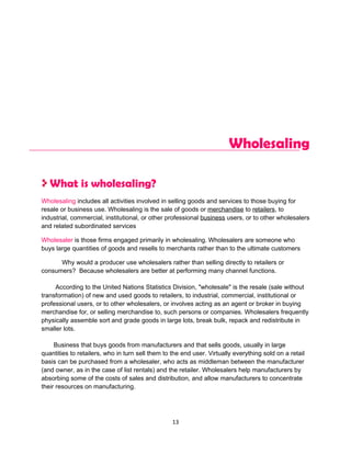 Wholesaling

   What is wholesaling?
Wholesaling includes all activities involved in selling goods and services to those buying for
resale or business use. Wholesaling is the sale of goods or merchandise to retailers, to
industrial, commercial, institutional, or other professional business users, or to other wholesalers
and related subordinated services

Wholesaler is those firms engaged primarily in wholesaling. Wholesalers are someone who
buys large quantities of goods and resells to merchants rather than to the ultimate customers

      Why would a producer use wholesalers rather than selling directly to retailers or
consumers? Because wholesalers are better at performing many channel functions.

     According to the United Nations Statistics Division, "wholesale" is the resale (sale without
transformation) of new and used goods to retailers, to industrial, commercial, institutional or
professional users, or to other wholesalers, or involves acting as an agent or broker in buying
merchandise for, or selling merchandise to, such persons or companies. Wholesalers frequently
physically assemble sort and grade goods in large lots, break bulk, repack and redistribute in
smaller lots.

     Business that buys goods from manufacturers and that sells goods, usually in large
quantities to retailers, who in turn sell them to the end user. Virtually everything sold on a retail
basis can be purchased from a wholesaler, who acts as middleman between the manufacturer
(and owner, as in the case of list rentals) and the retailer. Wholesalers help manufacturers by
absorbing some of the costs of sales and distribution, and allow manufacturers to concentrate
their resources on manufacturing.




                                                  13
 