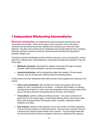 Independent Wholesaling Intermediaries
Merchant wholesalers are independently owned businesses that take title to the
merchandise they handle. There are two types of such merchants. One is full service
merchants who provide all the services relating to the marketing, carry stock and make
deliveries. The other one is limited service wholesalers who provide limited services, examples-
electrical merchants, hardware merchants, pharmaceutical merchants that sell goods in
particular category only.

Full-service merchant wholesalers provide a full set of services, such as carrying stock, using a
sales force, offering credit, making deliveries, and providing management assistance. They are
of two types:

      Wholesale merchants: sell primarily to retailers and provide full range of services.
       Example: health foods wholesalers, and sea food wholesalers.

      Industrial distributors: sell to manufacturers rather than retailers. Provide several
       services, such as carrying stock, offering credit and providing delivery.

Limited service merchant wholesalers offer fewer services to their suppliers and customers, and
include:

      Cash-n-carry wholesalers: offer a limited line of fast-moving goods, sell to small
       retailers for cash, and generally do not deliver. A small fish store retailer, for example,
       normally drives at dawn to a cash-n-carry fish wholesaler and buys several crates of fish,
       pays on the spot, drives the merchandise back to the store, and unloads it.

      Truck jobbers: perform a selling and delivery function. They carry a limited line of
       goods (such as milk, bread, eggs, or snack foods) that they sell for cash as they make
       their rounds of supermarkets, small grocery stores, hospitals, restaurants, factory
       cafeterias, and hotels.

      Drop shippers: operate in bulk industries such as coal, lumber, and heavy equipment.
       They do not carry inventory or handle the product. Once an order is received, they find
       a producer who ships the goods directly to the customer. The drop shipper takes title
       and risk from the time the order is accepted to the time it is delivered to the customer.

                                                16
 