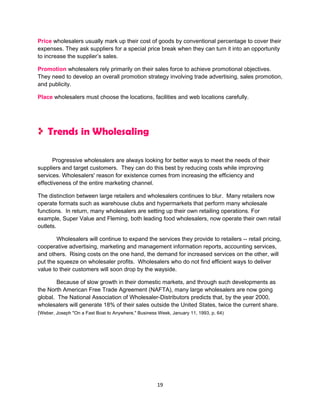 Price wholesalers usually mark up their cost of goods by conventional percentage to cover their
expenses. They ask suppliers for a special price break when they can turn it into an opportunity
to increase the supplier’s sales.

Promotion wholesalers rely primarily on their sales force to achieve promotional objectives.
They need to develop an overall promotion strategy involving trade advertising, sales promotion,
and publicity.

Place wholesalers must choose the locations, facilities and web locations carefully.




    Trends in Wholesaling

      Progressive wholesalers are always looking for better ways to meet the needs of their
suppliers and target customers. They can do this best by reducing costs while improving
services. Wholesalers' reason for existence comes from increasing the efficiency and
effectiveness of the entire marketing channel.

The distinction between large retailers and wholesalers continues to blur. Many retailers now
operate formats such as warehouse clubs and hypermarkets that perform many wholesale
functions. In return, many wholesalers are setting up their own retailing operations. For
example, Super Value and Fleming, both leading food wholesalers, now operate their own retail
outlets.

        Wholesalers will continue to expand the services they provide to retailers -- retail pricing,
cooperative advertising, marketing and management information reports, accounting services,
and others. Rising costs on the one hand, the demand for increased services on the other, will
put the squeeze on wholesaler profits. Wholesalers who do not find efficient ways to deliver
value to their customers will soon drop by the wayside.

        Because of slow growth in their domestic markets, and through such developments as
the North American Free Trade Agreement (NAFTA), many large wholesalers are now going
global. The National Association of Wholesaler-Distributors predicts that, by the year 2000,
wholesalers will generate 18% of their sales outside the United States, twice the current share.
(Weber, Joseph "On a Fast Boat to Anywhere," Business Week, January 11, 1993, p. 64)




                                                 19
 