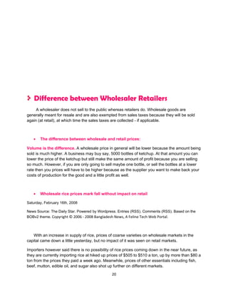Difference between Wholesaler Retailers
     A wholesaler does not sell to the public whereas retailers do. Wholesale goods are
generally meant for resale and are also exempted from sales taxes because they will be sold
again (at retail), at which time the sales taxes are collected - if applicable.



   •   The difference between wholesale and retail prices:

Volume is the difference. A wholesale price in general will be lower because the amount being
sold is much higher. A business may buy say, 5000 bottles of ketchup. At that amount you can
lower the price of the ketchup but still make the same amount of profit because you are selling
so much. However, if you are only going to sell maybe one bottle, or sell the bottles at a lower
rate then you prices will have to be higher because as the supplier you want to make back your
costs of production for the good and a little profit as well.



   •   Wholesale rice prices mark fall without impact on retail

Saturday, February 16th, 2008

News Source: The Daily Star. Powered by Wordpress. Entries (RSS). Comments (RSS). Based on the
BOBv2 theme. Copyright © 2006 - 2008 Bangladesh News, A Feline Tech Web Portal.



   With an increase in supply of rice, prices of coarse varieties on wholesale markets in the
capital came down a little yesterday, but no impact of it was seen on retail markets.

Importers however said there is no possibility of rice prices coming down in the near future, as
they are currently importing rice at hiked up prices of $505 to $510 a ton, up by more than $80 a
ton from the prices they paid a week ago. Meanwhile, prices of other essentials including fish,
beef, mutton, edible oil, and sugar also shot up further on different markets.
                                               20
 