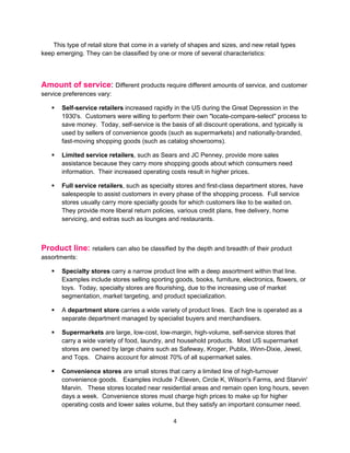 This type of retail store that come in a variety of shapes and sizes, and new retail types
keep emerging. They can be classified by one or more of several characteristics:




Amount of service: Different products require different amounts of service, and customer
service preferences vary:

      Self-service retailers increased rapidly in the US during the Great Depression in the
       1930's. Customers were willing to perform their own "locate-compare-select" process to
       save money. Today, self-service is the basis of all discount operations, and typically is
       used by sellers of convenience goods (such as supermarkets) and nationally-branded,
       fast-moving shopping goods (such as catalog showrooms).

      Limited service retailers, such as Sears and JC Penney, provide more sales
       assistance because they carry more shopping goods about which consumers need
       information. Their increased operating costs result in higher prices.

      Full service retailers, such as specialty stores and first-class department stores, have
       salespeople to assist customers in every phase of the shopping process. Full service
       stores usually carry more specialty goods for which customers like to be waited on.
       They provide more liberal return policies, various credit plans, free delivery, home
       servicing, and extras such as lounges and restaurants.



Product line: retailers can also be classified by the depth and breadth of their product
assortments:

      Specialty stores carry a narrow product line with a deep assortment within that line.
       Examples include stores selling sporting goods, books, furniture, electronics, flowers, or
       toys. Today, specialty stores are flourishing, due to the increasing use of market
       segmentation, market targeting, and product specialization.

      A department store carries a wide variety of product lines. Each line is operated as a
       separate department managed by specialist buyers and merchandisers.

      Supermarkets are large, low-cost, low-margin, high-volume, self-service stores that
       carry a wide variety of food, laundry, and household products. Most US supermarket
       stores are owned by large chains such as Safeway, Kroger, Publix, Winn-Dixie, Jewel,
       and Tops. Chains account for almost 70% of all supermarket sales.

      Convenience stores are small stores that carry a limited line of high-turnover
       convenience goods. Examples include 7-Eleven, Circle K, Wilson's Farms, and Starvin'
       Marvin. These stores located near residential areas and remain open long hours, seven
       days a week. Convenience stores must charge high prices to make up for higher
       operating costs and lower sales volume, but they satisfy an important consumer need.

                                                4
 