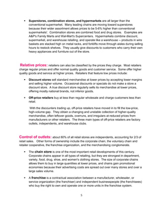    Superstores, combination stores, and hypermarkets are all larger than the
       conventional supermarket. Many leading chains are moving toward superstores
       because their wider assortment allows prices to be 5-6% higher than conventional
       supermarkets'. Combination stores are combined food and drug stores. Examples are
       A&P's Family Marts and Wal-Mart's Supercenters. Hypermarkets combine discount,
       supermarket, and warehouse retailing, and operate like a warehouse -- products in wire
       baskets are stacked high on metal racks, and forklifts move through aisles during selling
       hours to restock shelves. They usually give discounts to customers who carry their own
       heavy appliances and furniture out of the store.



Relative prices: retailers can also be classified by the prices they charge.       Most retailers
charge regular prices and offer normal quality goods and customer service. Some offer higher
quality goods and service at higher prices. Retailers that feature low prices include:

      Discount stores sell standard merchandise at lower prices by accepting lower margins
       and selling higher volume. Occasional discounts or specials do not make a store a
       discount store. A true discount store regularly sells its merchandise at lower prices,
       offering mostly national brands, not inferior goods.

      Off-price retailers buy at less than regular wholesale and charge customers less than
       retail.

        With the discounters trading up, off-price retailers have moved in to fill the low-price,
       high-volume gap. They obtain a changing and unstable collection of higher-quality
       merchandise, often leftover goods, overruns, and irregulars at reduced prices from
       manufacturers or other retailers. The three main types of off-price retailers are factory
       outlets, independents, and warehouse clubs.



Control of outlets: about 80% of all retail stores are independents, accounting for 2/3 of
retail sales. Other forms of ownership include the corporate chain, the voluntary chain and
retailer cooperative, the franchise organization, and the merchandising conglomerate.

      The chain store is one of the most important retail developments of this century.
       Corporate chains appear in all types of retailing, but they are strongest in department,
       variety, food, drug, shoe, and women's clothing stores. The size of corporate chains
       allows them to buy in large quantities at lower prices, and chains gain promotional
       economies because their advertising costs are spread out over many stores and over a
       large sales volume.

      A franchise is a contractual association between a manufacturer, wholesaler, or
       service organization (the franchiser) and independent businesspeople (the franchisees)
       who buy the right to own and operate one or more units in the franchise system.


                                                5
 