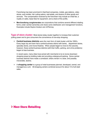 Franchising has been prominent in fast-food companies, motels, gas stations, video
       stores, auto rentals, hair cutting salons, real estate, and dozens of other goods and
       services. The compensation received by the franchiser may include an initial fee, a
       royalty on sales, lease fees for equipment, and a share of the profits.

      Merchandising conglomerates are corporations that combine several different retailing
       forms under central ownership and share some distribution and management functions.
       Examples include Dayton-Hudson and JCPenney.



Type of store cluster: Most stores today cluster together to increase their customer
pulling power and to give consumers the convenience of one-stop shopping:

      Central business districts were the main form of retail cluster until the 1950's.
       Every large city and town had a central business district with banks, department stores,
       specialty stores, and movie theatres. When people began to move to the suburbs,
       however, these central business districts (with their traffic, parking, and crime problems)
       began to lose business.

       In recent years, many cities have joined with merchants to try to revive downtown
       shopping areas by building malls and providing underground parking. Some central
       business districts have made a comeback; others remain in a slow, and possibly
       irreversible, decline.

      A shopping center is a group of retail businesses planned, developed, owned, and
       managed as a unit. All shopping centers combined account for about 1/3 of all retail
       sales.




   Non-Store Retailing
                                                6
 