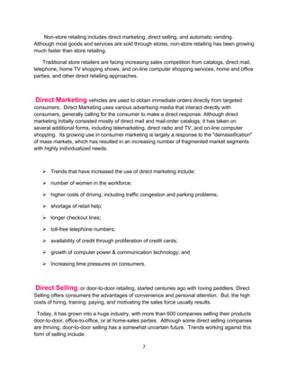 Non-store retailing includes direct marketing, direct selling, and automatic vending.
Although most goods and services are sold through stores, non-store retailing has been growing
much faster than store retailing.

    Traditional store retailers are facing increasing sales competition from catalogs, direct mail,
telephone, home TV shopping shows, and on-line computer shopping services, home and office
parties, and other direct retailing approaches.



 Direct Marketing vehicles are used to obtain immediate orders directly from targeted
consumers. Direct Marketing uses various advertising media that interact directly with
consumers, generally calling for the consumer to make a direct response. Although direct
marketing initially consisted mostly of direct mail and mail-order catalogs, it has taken on
several additional forms, including telemarketing, direct radio and TV, and on-line computer
shopping. Its growing use in consumer marketing is largely a response to the "demassification"
of mass markets, which has resulted in an increasing number of fragmented market segments
with highly individualized needs.



    Trends that have increased the use of direct marketing include:

    number of women in the workforce;

    higher costs of driving, including traffic congestion and parking problems;

    shortage of retail help;

    longer checkout lines;

    toll-free telephone numbers;

    availability of credit through proliferation of credit cards;

    growth of computer power & communication technology; and

    Increasing time pressures on consumers.



Direct Selling, or door-to-door retailing, started centuries ago with roving peddlers. Direct
Selling offers consumers the advantages of convenience and personal attention. But, the high
costs of hiring, training, paying, and motivating the sales force usually results.

 Today, it has grown into a huge industry, with more than 600 companies selling their products
door-to-door, office-to-office, or at home-sales parties. Although some direct selling companies
are thriving, door-to-door selling has a somewhat uncertain future. Trends working against this
form of selling include:

                                                 7
 