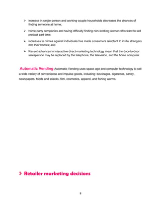  increase in single-person and working-couple households decreases the chances of
     finding someone at home;

    home-party companies are having difficulty finding non-working women who want to sell
     product part-time;

    increases in crimes against individuals has made consumers reluctant to invite strangers
     into their homes; and

    Recent advances in interactive direct-marketing technology mean that the door-to-door
     salesperson may be replaced by the telephone, the television, and the home computer.



Automatic Vending Automatic Vending uses space-age and computer technology to sell
a wide variety of convenience and impulse goods, including: beverages, cigarettes, candy,
newspapers, foods and snacks, film, cosmetics, apparel, and fishing worms.




   Retailer marketing decisions


                                              8
 