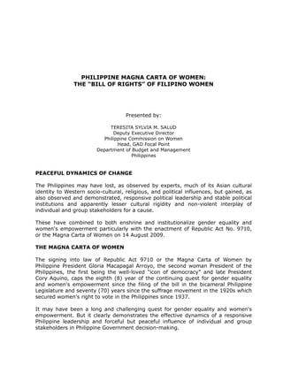 PHILIPPINE MAGNA CARTA OF WOMEN:
THE “BILL OF RIGHTS” OF FILIPINO WOMEN
Presented by:
TERESITA SYLVIA M. SALUD
Deputy Executive Director
Philippine Commission on Women
Head, GAD Focal Point
Department of Budget and Management
Philippines
PEACEFUL DYNAMICS OF CHANGE
The Philippines may have lost, as observed by experts, much of its Asian cultural
identity to Western socio-cultural, religious, and political influences, but gained, as
also observed and demonstrated, responsive political leadership and stable political
institutions and apparently lesser cultural rigidity and non-violent interplay of
individual and group stakeholders for a cause.
These have combined to both enshrine and institutionalize gender equality and
women's empowerment particularly with the enactment of Republic Act No. 9710,
or the Magna Carta of Women on 14 August 2009.
THE MAGNA CARTA OF WOMEN
The signing into law of Republic Act 9710 or the Magna Carta of Women by
Philippine President Gloria Macapagal Arroyo, the second woman President of the
Philippines, the first being the well-loved “icon of democracy” and late President
Cory Aquino, caps the eighth (8) year of the continuing quest for gender equality
and women's empowerment since the filing of the bill in the bicameral Philippine
Legislature and seventy (70) years since the suffrage movement in the 1920s which
secured women's right to vote in the Philippines since 1937.
It may have been a long and challenging quest for gender equality and women's
empowerment. But it clearly demonstrates the effective dynamics of a responsive
Philippine leadership and forceful but peaceful influence of individual and group
stakeholders in Philippine Government decision-making.
 