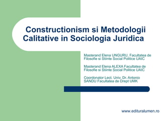 Constructionism si Metodologii Calitative in Sociologia Juridica  Masterand Elena UNGURU, Facultatea de Filosofie si Stiinte Social Politice UAIC   Masterand Elena ALEXA  Facultatea de Filosofie si Stiinte Social Politice UAIC   Coordonator Lect. Univ. Dr. Antonio SANDU Facultatea de Drept UMK www.edituralumen.ro 