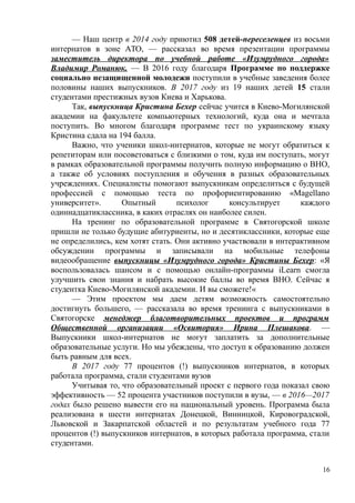 — Наш центр в 2014 году приютил 508 детей-переселенцев из восьми
интернатов в зоне АТО, — рассказал во время презентации программы
заместитель директора по учебной работе «Изумрудного города»
Владимир Романюк. — В 2016 году благодаря Программе по поддержке
социально незащищенной молодежи поступили в учебные заведения более
половины наших выпускников. В 2017 году из 19 наших детей 15 стали
студентами престижных вузов Киева и Харькова.
Так, выпускница Кристина Бехер сейчас учится в Киево-Могилянской
академии на факультете компьютерных технологий, куда она и мечтала
поступить. Во многом благодаря программе тест по украинскому языку
Кристина сдала на 194 балла.
Важно, что ученики школ-интернатов, которые не могут обратиться к
репетиторам или посоветоваться с близкими о том, куда им поступать, могут
в рамках образовательной программы получить полную информацию о ВНО,
а также об условиях поступления и обучения в разных образовательных
учреждениях. Специалисты помогают выпускникам определиться с будущей
профессией с помощью теста по профориентированию «Magellano
университет». Опытный психолог консультирует каждого
одиннадцатиклассника, в каких отраслях он наиболее силен.
На тренинг по образовательной программе в Святогорской школе
пришли не только будущие абитуриенты, но и десятиклассники, которые еще
не определились, кем хотят стать. Они активно участвовали в интерактивном
обсуждении программы и записывали на мобильные телефоны
видеообращение выпускницы «Изумрудного города» Кристины Бехер: «Я
воспользовалась шансом и с помощью онлайн-программы iLearn смогла
улучшить свои знания и набрать высокие баллы во время ВНО. Сейчас я
студентка Киево-Могилянской академии. И вы сможете!«
— Этим проектом мы даем детям возможность самостоятельно
достигнуть большего, — рассказала во время тренинга с выпускниками в
Святогорске менеджер благотворительных проектов и программ
Общественной организации «Освитория» Ирина Плешакова. —
Выпускники школ-интернатов не могут заплатить за дополнительные
образовательные услуги. Но мы убеждены, что доступ к образованию должен
быть равным для всех.
В 2017 году 77 процентов (!) выпускников интернатов, в которых
работала программа, стали студентами вузов
Учитывая то, что образовательный проект с первого года показал свою
эффективность — 52 процента участников поступили в вузы, — в 2016—2017
годах было решено вывести его на национальный уровень. Программа была
реализована в шести интернатах Донецкой, Винницкой, Кировоградской,
Львовской и Закарпатской областей и по результатам учебного года 77
процентов (!) выпускников интернатов, в которых работала программа, стали
студентами.
16
 