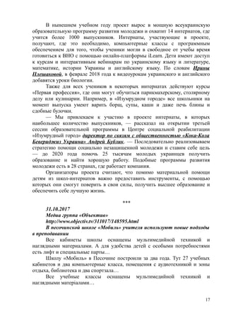 В нынешнем учебном году проект вырос в мощную всеукраинскую
образовательную программу развития молодежи и охватит 14 интернатов, где
учится более 1000 выпускников. Интернаты, участвующие в проекте,
получают, где это необходимо, компьютерные классы с программным
обеспечением для того, чтобы ученики могли в свободное от учебы время
готовиться к ВНО с помощью онлайн-платформы iLearn. Дети имеют доступ
к курсам и интерактивным вебинарам по украинскому языку и литературе,
математике, истории Украины и английскому языку. По словам Ирины
Плешаковой, в феврале 2018 года к видеоурокам украинского и английского
добавятся уроки биологии.
Также для всех учеников в некоторых интернатах действуют курсы
«Первая профессия», где они могут обучиться парикмахерскому, столярному
делу или кулинарии. Например, в «Изумрудном городе» все школьники на
момент выпуска умеют варить борщ, супы, каши и даже печь блины и
сдобные булочки.
— Мы привлекаем к участию в проекте интернаты, в которых
наибольшее количество выпускников, — рассказал на открытии третьей
сессии образовательной программы в Центре социальной реабилитации
«Изумрудный город» директор по связям с общественностью «Кока-Кола
Бевериджиз Украина» Андрей Бублик. — Последовательно реализовываем
стратегию помощи социально незащищенной молодежи и ставим себе цель
— до 2020 года помочь 25 тысячам молодых украинцев получить
образование и найти хорошую работу. Подобные программы развития
молодежи есть в 28 странах, где работает компания.
Организаторы проекта считают, что помимо материальной помощи
детям из школ-интернатов важно предоставить инструменты, с помощью
которых они смогут поверить в свои силы, получить высшее образование и
обеспечить себе лучшую жизнь.
***
31.10.2017
Медиа группа «Объектив»
http://www.objectiv.tv/311017/148595.html
В песочинской школе «Мобиль» учителя используют новые подходы
в преподавании
Все кабинеты школы оснащены мультимедийной техникой и
наглядными материалами. А для удобства детей с особыми потребностями
есть лифт и специальные парты…
Школу «Мобиль» в Песочине построили за два года. Тут 27 учебных
кабинетов и два компьютерные класса, помещения с аудиотехникой и зоны
отдыха, библиотека и два спортзала…
Все учебные классы оснащены мультимедийной техникой и
наглядными матеріалами…
17
 