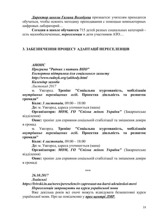 Директор школы Галина Волобуева признается: учителям приходится
обучаться, чтобы освоить методику преподавания с помощью компьютерных
цифровых лабораторий…
Сегодня в школе обучаются 715 детей разных социальных категорий -
есть малообеспеченные, переселенцы и дети участников АТО…
3. ЗАБЕЗПЕЧЕННЯ ПРОЦЕСУ АДАПТАЦІЇ ПЕРЕСЕЛЕНЦІВ
АНОНС
Програма "Радник з питань ВПО"
Експертна підтримка для соціального захисту
http://www.radnyk.org/zakhody.html
Календар заходів
Листопад 2017
м. Ужгород. Тренінг "Соціальна згуртованість, мобілізація
внутрішньо переміщених осіб. Проектна діяльність та розвиток
громади"
Коли: 3 листопада, 09:00 – 18:00
Де: м. Ужгород, адреса уточнюється (мапа)
Організатори: МОМ, ГО "Спілка жінок України" (Закарпатське
відділення)
Опис: тренінг для сприяння соціальній стабілізації та зміцнення довіри
в громад
м. Ужгород. Тренінг "Соціальна згуртованість, мобілізація
внутрішньо переміщених осіб. Проектна діяльність та розвиток
громади"
Коли: 4 листопада, 09:00 – 18:00
Де: м. Ужгород, адреса уточнюється (мапа)
Організатори: МОМ, ГО "Спілка жінок України" (Закарпатське
відділення)
Опис: тренінг для сприяння соціальній стабілізації та зміцнення довіри
в громаді
***
26.10.2017
Львівські
https://lvivski.in.ua/news/pereselenciv-zaprosuut-na-kursi-ukrainskoi-movi
Переселенців запрошують на курси української мови
Вже декілька років всі охочі можуть відвідувати безкоштовні курси
української мови. Про це повідомляю у прес-центрі ЛМР.
18
 