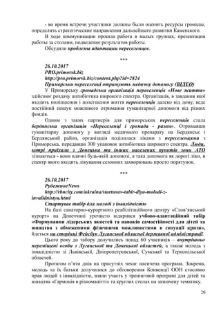 - во время встречи участники должны были оценить ресурсы громады,
определить стратегические направления дальнейшего развития Каменского.
В ходе коммуникации прошла работа в малых группах, презентация
работы за столами, подведение результатов работы.
Обсудили проблемы адаптации переселенцев.
***
26.10.2017
PRO.primorsk.biz
http://pro.primorsk.biz/content.php?id=2824
Приморськи переселенці отримують медичну допомогу (ВІДЕО)
У Приморську громадська організація переселенців «Нове життя»
здійснює роздачу антибіотика широкого спектра. Організація, в завдання якої
входить поліпшення і полегшення життя переселенців далеко від дому, веде
постійний пошук можливого отримання гуманітарної допомоги від різних
фондів.
Одним з таких партнерів для приморських переселенців стала
бердянська організація «Переселенці і громада - разом». Отримавши
гуманітарну допомогу у вигляді медичного препарату на Бердянськ і
Бердянський район, організація поділилася ліками з переселенцями з
Приморська, передавши 300 упаковок антибіотика широкого спектра. Люди,
котрі приїхали з Донецька та інших населених пунктів зони АТО
зізнаються - вони вдячні будь-якій допомозі, а така допомога як дорогі ліки, в
спектр якого входить лікування сезонних захворювань просто порятунок.
***
26.10.2017
РубежноеNews
http://rbncity.com/ukraina/startuvav-tabir-dlya-molodi-z-
invalidnistyu.html
Стартував табір для молоді з інвалідністю
На базі санаторно-курортного реабілітаційного центру «Слов’янський
курорт» на Донеччині урочисто відкрився учбово-адаптаційний табір
«Формування лідерських якостей та навиків самостійності для дітей та
юнацтва з обмеженими фізичними можливостями в ситуації кризи»,
йдеться на сторінці Фейсбук Луганської обласної державної адміністрації.
Цього року до табору долучились понад 60 учасників – внутрішньо
переміщені особи з Луганської та Донецької областей, а також молодь з
інвалідністю зі Львівської, Дніпропетровської, Сумської та Тернопільської
областей.
Протягом п’яти днів на присутніх чекає насичена програма. Зокрема,
молодь та їх батьки долучилися до обговорення Конвенції ООН стосовно
прав людей з інвалідністю, взяли участь у тренінговій програмі для дітей та
юнацтва «Гармонія в різноманітті» та круглих столах на зазначену тематику.
20
 