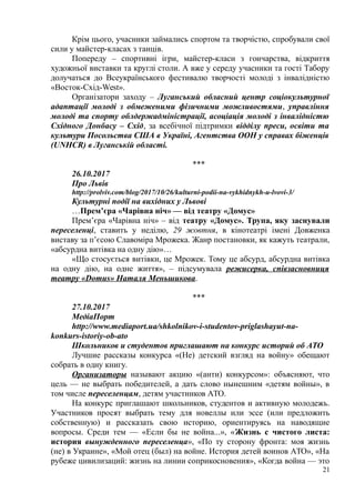 Крім цього, учасники займались спортом та творчістю, спробували свої
сили у майстер-класах з танців.
Попереду – спортивні ігри, майстер-класи з гончарства, відкриття
художньої виставки та круглі столи. А вже у середу учасники та гості Табору
долучаться до Всеукраїнського фестивалю творчості молоді з інвалідністю
«Восток-Схід-West».
Організатори заходу – Луганський обласний центр соціокультурної
адаптації молоді з обмеженими фізичними можливостями, управління
молоді та спорту облдержадміністрації, асоціація молоді з інвалідністю
Східного Донбасу – Схід, за всебічної підтримки відділу преси, освіти та
культури Посольства США в Україні, Агентства ООН у справах біженців
(UNHCR) в Луганській області.
***
26.10.2017
Про Львів
http://prolviv.com/blog/2017/10/26/kulturni-podii-na-vykhidnykh-u-lvovi-3/
Культурні події на вихідних у Львові
…Прем’єра «Чарівна ніч» — від театру «Домус»
Прем’єра «Чарівна ніч» – від театру «Домус». Трупа, яку заснували
переселенці, ставить у неділю, 29 жовтня, в кінотеатрі імені Довженка
виставу за п’єсою Славоміра Мрожека. Жанр постановки, як кажуть театрали,
«абсурдна витівка на одну дію»…
«Що стосується витівки, це Мрожек. Тому це абсурд, абсурдна витівка
на одну дію, на одне життя», – підсумувала режисерка, співзасновниця
театру «Domus» Наталя Меньшикова.
***
27.10.2017
МедіаПорт
http://www.mediaport.ua/shkolnikov-i-studentov-priglashayut-na-
konkurs-istoriy-ob-ato
Школьников и студентов приглашают на конкурс историй об АТО
Лучшие рассказы конкурса «(Не) детский взгляд на войну» обещают
собрать в одну книгу.
Организаторы называют акцию «(анти) конкурсом»: объясняют, что
цель — не выбрать победителей, а дать слово нынешним «детям войны», в
том числе переселенцам, детям участников АТО.
На конкурс приглашают школьников, студентов и активную молодежь.
Участников просят выбрать тему для новеллы или эссе (или предложить
собственную) и рассказать свою историю, ориентируясь на наводящие
вопросы. Среди тем — «Если бы не война...», «Жизнь с чистого листа:
история вынужденного переселенца», «По ту сторону фронта: моя жизнь
(не) в Украине», «Мой отец (был) на войне. История детей воинов АТО», «На
рубеже цивилизаций: жизнь на линии соприкосновения», «Когда война — это
21
 