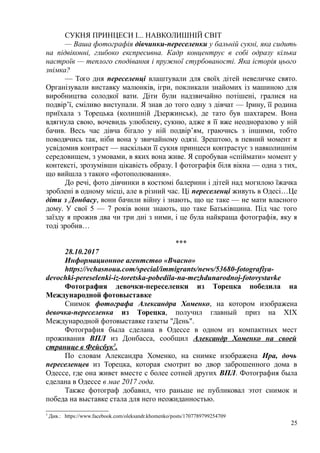СУКНЯ ПРИНЦЕСИ І... НАВКОЛИШНІЙ СВІТ
— Ваша фотографія дівчинки-переселенки у бальній сукні, яка сидить
на підвіконні, глибоко експресивна. Кадр концентрує в собі одразу кілька
настроїв — теплого сподівання і пружної стурбованості. Яка історія цього
знімка?
— Того дня переселенці влаштували для своїх дітей невеличке свято.
Організували виставку малюнків, ігри, покликали знайомих із машиною для
виробництва солодкої вати. Діти були надзвичайно потішені, гралися на
подвір’ї, сміливо виступали. Я знав до того одну з дівчат — Ірину, її родина
приїхала з Торецька (колишній Дзержинськ), де тато був шахтарем. Вона
вдягнула свою, вочевидь улюблену, сукню, адже я її вже неодноразово у ній
бачив. Весь час дівча бігало у ній подвір’ям, граючись з іншими, тобто
поводячись так, ніби вона у звичайному одязі. Зрештою, в певний момент я
усвідомив контраст — наскільки її сукня принцеси контрастує з навколишнім
середовищем, з умовами, в яких вона живе. Я спробував «спіймати» момент у
контексті, зрозумівши цікавість образу. І фотографія біля вікна — одна з тих,
що вийшла з такого «фотополювання».
До речі, фото дівчинки в костюмі балерини і дітей над могилою їжачка
зроблені в одному місці, але в різний час. Ці переселенці живуть в Одесі…Це
діти з Донбасу, вони бачили війну і знають, що це таке — не мати власного
дому. У свої 5 — 7 років вони знають, що таке Батьківщина. Під час того
заїзду я прожив два чи три дні з ними, і це була найкраща фотографія, яку я
тоді зробив…
***
28.10.2017
Информационное агентство «Вчасно»
https://vchasnoua.com/special/immigrants/news/53680-fotografiya-
devochki-pereselenki-iz-toretska-pobedila-na-mezhdunarodnoj-fotovystavke
Фотография девочки-переселенки из Торецка победила на
Международной фотовыставке
Снимок фотографа Александра Хоменко, на котором изображена
девочка-переселенка из Торецка, получил главный приз на XIX
Международной фотовыставке газеты "День".
Фотография была сделана в Одессе в одном из компактных мест
проживания ВПЛ из Донбасса, сообщил Александр Хоменко на своей
странице в Фейсбук3
.
По словам Александра Хоменко, на снимке изображена Ира, дочь
переселенцев из Торецка, которая смотрит во двор заброшенного дома в
Одессе, где она живет вместе с более сотней других ВПЛ. Фотография была
сделана в Одессе в мае 2017 года.
Также фотограф добавил, что раньше не публиковал этот снимок и
победа на выставке стала для него неожиданностью.
3
Див.: https://www.facebook.com/oleksandr.khomenko/posts/1707789799254709
25
 