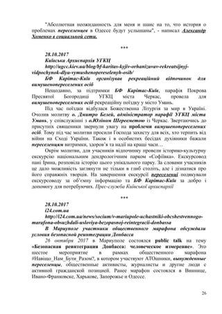 "Абсолютная неожиданность для меня и шанс на то, что история о
проблемах переселенцев в Одессе будут услышаны", - написал Александр
Хоменко в социальной сети.
***
28.10.2017
Київська Архиєпархія УГКЦ
http://ugcc.kiev.ua/blog/bf-karitas-kyjiv-orhanizuvav-rekreatsijnyj-
vidpochynok-dlya-vymushenopereselenyh-osib/
БФ Карітас-Київ організував рекреаційний відпочинок для
вимушенопереселених осіб
Нещодавно, за підтримки БФ Карітас-Київ, парафія Покрова
Пресвятої Богородиці УГКЦ міста Черкас, провела для
вимушенопереселених осіб рекреаційну поїздку у місто Умань.
Під час поїздки відбулася Божественна Літургія за мир в Україні.
Очолив молитву о. Дмитро Белей, адміністратор парафії УГКЦ міста
Умань, у співслужінні з о.Юліном Шерееметою із Черкас. Звертаючись до
присутніх священики звернули увагу на проблеми вимушенопереселених
осіб. Тому під час молитви просили Господа захисту для всіх, хто терпить від
війни на Сході України. Також і в особистих бесідах духівники бажали
переселенцям витримки, здоров’я та надії на кращі часи…
Окрім молитви, для учасників відпочинку провели історико-культурну
екскурcію національним дендрологічним парком «Софіївка». Екскурсовод
пані Ірина, розповіла історію цього унікального парку. За словами учасників
це дало можливість заглянути не тільки в глиб століть, але і дізнатися про
його справжніх творців. На завершення екскурсії переселенці подякували
екскурсоводу за об’ємну інформацію та БФ Карітас-Київ за добро і
допомогу для потребуючих. Прес-служба Київської архиєпархії
***
28.10.2017
i24.com.ua
http://i24.com.ua/news/socium/v-mariupole-uchastniki-obcshestvennogo-
marafona-obsuzhdali-usloviya-bezopasnoj-reintegracii-donbassa
В Мариуполе участники общественного марафона обсуждали
условия безопасной реинтеграции Донбасса
26 октября 2017 в Мариуполе состоялся public talk на тему
«Безопасная реинтеграция Донбасса: человеческое измерение». Это
шестое мероприятие в рамках общественного марафона
#Навіщо_Нам_Бути_Разом?, в котором участвуют АТОшники, вынужденные
переселенцы, общественные активисты, журналисты и другие люди с
активной гражданской позицией. Ранее марафон состоялся в Виннице,
Ивано-Франковске, Харькове, Запорожье и Одессе.
26
 