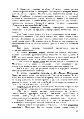 В Мариуполе участники марафона обсуждали главные условия
безопасной реинтеграции. Во время public talk выступили Дмитрий Чичери
(ОО «Восточные Ворота», Мариупольский волонтерский центр), Олег
Саакян (Платформа социально-гуманитарных инициатив и инноваций
«Единый координационный центр»), Владислав Зайцев (ОО «Киевский
диалог в Мариуполе») и Богдан Чабан (движение «Донбасс - это Украина»,
партизанское движение «Улитки») и другие участники. Модерировал
обсуждения журналист Андрей Куликов.
По словам Владислава Зайцева, реинтеграция предполагает
«отношение к людям на временно оккупированных территориях как к
людям».
«Чем ближе к линии фронта, тем менее остро воспринимается вопрос о
реинтеграции. Причина - мы почти каждый день видим людей с «той
стороны». И наоборот: чем дальше от линии разграничения, тем больше этих
людей демонизируют... Но на самом деле все больше из них понимают, что
«миф Новороссии» - это элемент внешней агрессии », - считает Владислав
Зайцев.
Еще одним условием безопасной реинтеграции является
проукраинский активизм.
По словам Дмитрия Чичери, именно это помогло Мариуполю
выстоять: «Волонтеры руководствовались принципом «Не жди, а делай!» В
2014 году мариупольцы создали «Самооборону» и волонтерский центр. И
«ушли в сторону» только тогда, когда государство встало на ноги».
С ним согласился Богдан Чабан. Он считает, что после освобождения
Мариуполь получил шанс на изменения - этому способствует как
волонтерское движение, так и многочисленные культурные инициативы.
Как и в других городах, участники марафона в Мариуполе отметили
важность информационной политики.
По словам Александра Синилоба с ВО «Правая Платформа
Украины», реинтеграция - это возвращение Украины «в головах». Прежде
всего, речь идет об осведомленности: например, большое количество людей
до сих пор убеждены, что административные здания в Донецке захватывали
местные «сепары». Но свидетели тех событий подтверждают: изначально это
были представители российских спецслужб.
Андрей Куликов убежден, что нам нужны медийные истории «с той
стороны», причем - максимально объективные, а, следовательно, - разные.
«Мы часто рисуем картину происходящего на временно
оккупированных территориях, исходя из собственных представлений и
желаний. Поэтому люди «по ту сторону» или не видят себя в
информационном пространстве, или видят в искаженном виде», - сказал он.
Наконец безопасная реинтеграция - это совместная картина будущего.
В этом смысле реинтеграция является вызовом для всей страны.
«Украину следует интегрировать в Украину», - отметили участники
марафона в Мариуполе. Как это сделать, должен решать общество.
27
 