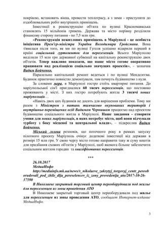 покрівлю, встановить вікна, провести теплотрасу, а з зими - приступити до
оздоблювальних робіт внутрішніх приміщень.
Інвестиції в реконструкцію об'єкта по вулиці Красномаякська
становлять 15 мільйонів гривень. Держава та місто порівну розділили
фінансову сторону питання - по 7,5 млн грн.
«Реконструкція нежитлових приміщень в Маріуполі - це особиста
ініціатива Прем'єр-міністра України Володимира Гройсмана. Вона
з'явилася після того, як ми по вулиці Гугеля успішно відкрили перший в
країні соціальний гуртожиток для переселенців. Всього Маріуполю
виділили 15 млн грн державної субвенції на капітальну реконструкцію двох
об'єктів. Тепер важливо показати, що наше місто готове оперативно
працювати над реалізацією соціально значущих проектів», – зазначив
Вадим Бойченко.
Паралельно капітальний ремонт ведеться і по вулиці Менделєєва.
Будинок практично повністю демонтували, там почнуть будівництво з нуля.
За словами мера, в Маріуполі гостро стоїть квартирне питання. До
маріупольської сім'ї приєдналися 60 тисяч переселенців, що постоянко
проживають у місті. З них гостро потребують житла 3 тисячі нових
маріупольців…
«Навіть двох цих будинків не досить для вирішення проблеми. Тому ми
разом з Міністром з питань тимчасово окупованих територій і
внутрішньо переміщених осіб Вадимом Чернишом працюємо над проектом
будівництва соціального житла в Маріуполі. Наше завдання - створити
умови для нових маріупольців, в яких потребує місто, щоб вони відчували
турботу з боку місцевої та центральної влади», – підкреслив Вадим
Бойченко.
Міський голова розповів, що поточного року в рамках запуску
пілотного проекту Маріуполь очікує додаткові інвестиції від держави в
розмірі 15 млн грн. У свою чергу місто готово направити таку ж суму коштів
для придбання схожих об'єктів у Маріуполі, щоб якомога більше забезпечити
соціальним житлом городян та кваліфікованих переселенців.
***
26.10.2017
МедиаИнфо
http://mediainfo.mk.ua/news/v_nikolaeve_zakrytyj_torgovyj_centr_pereob
orudovali_pod_zhile_dlja_pereselencev_iz_zony_provedenija_ato/2017-10-26-
37590
В Николаеве закрытый торговый центр переоборудовали под жилье
для переселенцев из зоны проведения АТО
В Николаеве закрытый торговый центр переоборудовали под жилье
для переселенцев из зоны проведения АТО, сообщает Интернет-издание
МедиаИнфо.
3
 