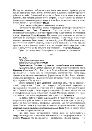 Потому что на кого-то работать стало в Киеве невозможно, заработок уже не
тот, по сравнению с тем, что мы зарабатывали в Донецке. Поэтому пришлось
работать на себя. Сложностей никаких не было, никто палки в колеса не
вставлял. Вот, говорят, сложно что-то открыть. Нет, абсолютно не сложно. Я
рассказываю на своем примере: какие у меня были подводные камни и как их
можно решить», – рассказывает Ольга.
Среди слушателей курсов – в основном киевляне.
Помещением, техникой и бизнес-литературой волонтеров обеспечивает
библиотека им. Леси Украинки. Это естественно, что в век
информационных технологий такие тренинги проходят именно в библиотеке,
говорит директор Ольга Романюк. Поскольку это – площадка не только для
обучения, но и решение определенных проблем. «Чем больше у нас будет
молодых активных бизнесменов, тем лучше будущее. Как библиотека может
способствовать этому? Конечно, учить и учить бесплатно. Потому что, как
правило, тем, кто начинает платное дело, не так просто найти средства – и на
дело и на то, чтобы где-то получить информацию», – отмечает Романюк.
Проект рассчитан на год. Мастер-классы посещают все желающие.
***
29.10.2017
РПД «Донецкие новости»
https://dnews.dn.ua/news/655269
Переселенец из Горловки с нуля создал рентабельное производство
Предприниматель Вадим Минзюк до вооруженного конфликта жил в
Горловке (Донецкая обл.). Там у него было небольшое металлургическое
производство, а также цех по производству аккумуляторов. Когда город
захватили незаконные вооруженные формирования «ДНР», бизнес Минзюка
отобрали и разграбили. Предпринимателю пришлось уехать и начинать все с
нуля, передает «Цензор.нет».
Вадим переехал в село Дитятки (Киевская обл.), что на границе с
зоной отчуждения. Здесь он выкупил заброшенный коровник с
провалившейся крышей, восстановил его и превратил в металлургический
цех. «Главный вопрос состоял в аренде помещения. Когда мы нашли этот цех,
в селе Дитятки, он был с обрушенной крышей. Мы заново сделали его. После
– доставили печи и начали производство», – рассказал бизнесмен.
На заводе работает еще 5 переселенцев, а также местные. Основным
направлением работы является выплавка свинца из вторсырья. «Нам везут
сырье из Константиновки, Запорожья, Харькова. Это металлосодержащий
шлак. Мы их топим в плавильнях, на выходе получаем свинец», – говорит
старший смены на импровизированном заводе Рома. Сам он, кстати, также
из Горловки – в прошлом шахтер.
При этом после вытапливания свинца шлак не выбрасывают, а
аккуратно отгружают – из него потом можно делать огнеупорное стекло. По
словам Минзюка, это производство – рентабельно. «Самое дорогое – это
31
 