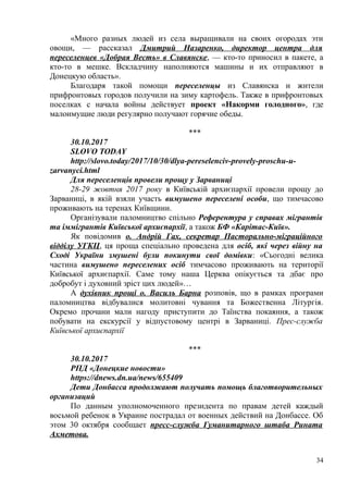 «Много разных людей из села выращивали на своих огородах эти
овощи, — рассказал Дмитрий Назаренко, директор центра для
переселенцев «Добрая Весть» в Славянске, — кто-то приносил в пакете, а
кто-то в мешке. Вскладчину наполняются машины и их отправляют в
Донецкую область».
Благодаря такой помощи переселенцы из Славянска и жители
прифронтовых городов получили на зиму картофель. Также в прифронтовых
поселках с начала войны действует проект «Накорми голодного», где
малоимущие люди регулярно получают горячие обеды.
***
30.10.2017
SLOVO TODAY
http://slovo.today/2017/10/30/dlya-pereselenciv-provely-proschu-u-
zarvanyci.html
Для переселенців провели прощу у Зарваниці
28-29 жовтня 2017 року в Київській архиєпархії провели прощу до
Зарваниці, в якій взяли участь вимушено переселені особи, що тимчасово
проживають на теренах Київщини.
Організували паломництво спільно Референтура у справах мігрантів
та іммігрантів Київської архиєпархії, а також БФ «Карітас-Київ».
Як повідомив о. Андрій Гах, секретар Пасторально-міграційного
відділу УГКЦ, ця проща спеціально проведена для осіб, які через війну на
Сході України змушені були покинути свої домівки: «Сьогодні велика
частина вимушено переселених осіб тимчасово проживають на території
Київської архиєпархії. Саме тому наша Церква опікується та дбає про
добробут і духовний зріст цих людей»…
А духівник прощі о. Василь Барна розповів, що в рамках програми
паломництва відбувалися молитовні чування та Божественна Літургія.
Окремо прочани мали нагоду приступити до Таїнства покаяння, а також
побувати на екскурсії у відпустовому центрі в Зарваниці. Прес-служба
Київської архиєпархії
***
30.10.2017
РПД «Донецкие новости»
https://dnews.dn.ua/news/655409
Дети Донбасса продолжают получать помощь благотворительных
организаций
По данным уполномоченного президента по правам детей каждый
восьмой ребенок в Украине пострадал от военных действий на Донбассе. Об
этом 30 октября сообщает пресс-служба Гуманитарного штаба Рината
Ахметова.
34
 