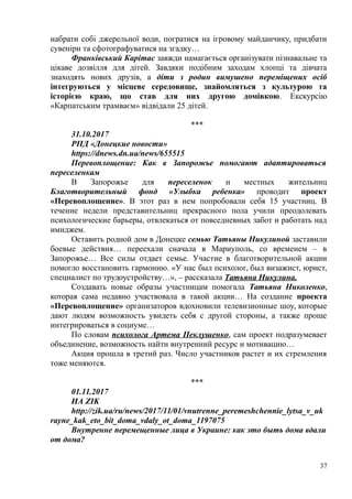 набрати собі джерельної води, погратися на ігровому майданчику, придбати
сувеніри та сфотографуватися на згадку…
Франківський Карітас завжди намагається організувати пізнавальне та
цікаве дозвілля для дітей. Завдяки подібним заходам хлопці та дівчата
знаходять нових друзів, а діти з родин вимушено переміщених осіб
інтегруються у місцеве середовище, знайомляться з культурою та
історією краю, що став для них другою домівкою. Екскурсію
«Карпатським трамваєм» відвідали 25 дітей.
***
31.10.2017
РПД «Донецкие новости»
https://dnews.dn.ua/news/655515
Перевоплощение: Как в Запорожье помогают адаптироваться
переселенкам
В Запорожье для переселенок и местных жительниц
Благотворительный фонд «Улыбка ребенка» проводит проект
«Перевоплощение». В этот раз в нем попробовали себя 15 участниц. В
течение недели представительниц прекрасного пола учили преодолевать
психологические барьеры, отвлекаться от повседневных забот и работать над
имиджем.
Оставить родной дом в Донецке семью Татьяны Никулиной заставили
боевые действия… переехали сначала в Мариуполь, со временем – в
Запорожье… Все силы отдает семье. Участие в благотворительной акции
помогло восстановить гармонию. «У нас был психолог, был визажист, юрист,
специалист по трудоустройству…», – рассказала Татьяна Никулина.
Создавать новые образы участницам помогала Татьяна Николенко,
которая сама недавно участвовала в такой акции… На создание проекта
«Перевоплощение» организаторов вдохновили телевизионные шоу, которые
дают людям возможность увидеть себя с другой стороны, а также проще
интегрироваться в социуме…
По словам психолога Артема Пеклушенко, сам проект подразумевает
объединение, возможность найти внутренний ресурс и мотивацию…
Акция прошла в третий раз. Число участников растет и их стремления
тоже меняются.
***
01.11.2017
ИА ZIK
http://zik.ua/ru/news/2017/11/01/vnutrenne_peremeshchennie_lytsa_v_uk
rayne_kak_eto_bit_doma_vdaly_ot_doma_1197075
Внутренне перемещенные лица в Украине: как это быть дома вдали
от дома?
37
 
