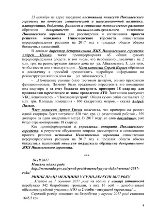 25 октября на адрес заседание постоянной комиссии Николаевского
горсовета по вопросам экономической и инвестиционной политики,
планирования, бюджета, финансов и социально-экономического развития
обратился департамент жилищно-коммунального хозяйства
Николаевского горсовета для рассмотрения и согласования проекта
решения исполкома Николаевского горсовета относительно
перераспределения расходов на 2017 год в пределах общего объема
бюджетных назначений.
В докладе директор департамента ЖКХ Николаевского горсовета
Андрей Палько также проинформировал об общих суммах
перераспределения средств, в том числе, что необходимо…увеличить на 2
млн. грн. на реконструкцию жилого дома по ул. Айвазовского, 3, для того,
чтобы ввести дом в эксплуатацию…Член комиссии Сергей Карцев обратился
к докладчику с просьбой предоставить подробную информацию по
реконструкции жилого дома по ул. Айвазовского, 3.
- …Помещение раньше было торговым центром, однако прекратило
функционировать. Поэтому было предложено перестроить это помещение
под квартиры и за счет бюджета построить примерно 18 квартир для
проживания переселенцев из зоны проведения АТО. Заказчиком выступает
УКС, исполнителем - "Николаевгорстрой". Общая сумма работ составляет 12
млн. грн. Площадь помещения - 860 квадратных метров, - сказал Андрей
Палько.
Член комиссии Артем Грозов подсчитал, что примерно на ремонт
одной квартиры будет потрачено 820 тыс. грн. (с разделочной работой - 355
долларов за один квадратный метр). В 2017 году, со слов докладчика, уже
будут отремонтированы 18 квартир.
Как проинформировали в управлении аппарата Николаевского
горсовета, в результате обсуждения вопроса рассмотрения и согласования
проекта решения исполкома Николаевского горсовета относительно
перераспределения расходов на 2017 год в пределах общего объема
бюджетных назначений комиссия поддержала обращение департамента
ЖКХ Николаевского горсовета.
***
26.10.2017
Менська міська рада
http://menarada.gov.ua/rynok-pratsi-menschyny-u-sichni-veresni-2017-
roku/
РИНОК ПРАЦІ МЕНЩИНИ У СІЧНІ-ВЕРЕСНІ 2017 РОКУ
…Станом на 1 жовтня 2017 року на обліку у центрі зайнятості
перебувало 342 безробітних громадян, з них 16 осіб – демобілізовані
військовослужбовці учасники АТО та 2 особи – вимушені переселенці…
Середній розмір допомоги по безробіттю у вересні 2017 році становив
1645,5 грн.
4
 