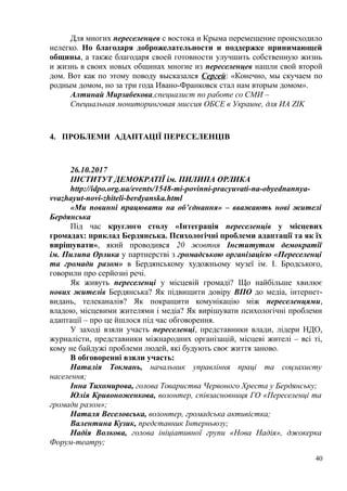 Для многих переселенцев с востока и Крыма перемещение происходило
нелегко. Но благодаря доброжелательности и поддержке принимающей
общины, а также благодаря своей готовности улучшить собственную жизнь
и жизнь в своих новых общинах многие из переселенцев нашли свой второй
дом. Вот как по этому поводу высказался Сергей: «Конечно, мы скучаем по
родным домом, но за три года Ивано-Франковск стал нам вторым домом».
Алтинай Мирзабекова,специалист по работе со СМИ –
Специальная мониторинговая миссия ОБСЕ в Украине, для ИA ZIK
4. ПРОБЛЕМИ АДАПТАЦІЇ ПЕРЕСЕЛЕНЦІВ
26.10.2017
ІНСТИТУТ ДЕМОКРАТІЇ ім. ПИЛИПА ОРЛИКА
http://idpo.org.ua/events/1548-mi-povinni-pracyuvati-na-obyednannya-
vvazhayut-novi-zhiteli-berdyanska.html
«Ми повинні працювати на об’єднання» – вважають нові жителі
Бердянська
Під час круглого столу «Інтеграція переселенців у місцевих
громадах: приклад Бердянська. Психологічні проблеми адаптації та як їх
вирішувати», який проводився 20 жовтня Інститутом демократії
ім. Пилипа Орлика у партнерстві з громадською організацією «Переселенці
та громади разом» в Бердянському художньому музеї ім. І. Бродського,
говорили про серйозні речі.
Як живуть переселенці у місцевій громаді? Що найбільше хвилює
нових жителів Бердянська? Як підвищити довіру ВПО до медіа, інтернет-
видань, телеканалів? Як покращити комунікацію між переселенцями,
владою, місцевими жителями і медіа? Як вирішувати психологічні проблеми
адаптації – про це йшлося під час обговорення.
У заході взяли участь переселенці, представники влади, лідери НДО,
журналісти, представники міжнародних організацій, місцеві жителі – всі ті,
кому не байдужі проблеми людей, які будують своє життя заново.
В обговоренні взяли участь:
Наталія Токмань, начальник управління праці та соцзахисту
населення;
Інна Тихомирова, голова Товариства Червоного Хреста у Бердянську;
Юлія Кривоноженкова, волонтер, співзасновниця ГО «Переселенці та
громади разом»;
Наталя Веселовська, волонтер, громадська активістка;
Валентина Кузик, представник Інтерньюзу;
Надія Волкова, голова ініціативної групи «Нова Надія», джокерка
Форум-театру;
40
 