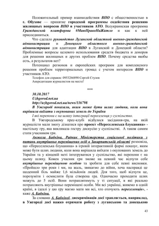 Положительный пример взаимодействия ВПО с общественностью в
г. Обухове — принятие городской программы содействия решению
жилищных вопросов ВПО и участников АТО. Всеукраинская программа
Гражданской платформы #МаюПравоНаЖитло и как к ней
присоединиться.
Что сделало руководство Луганской областной военно-гражданской
администрации и Донецкого областного военно-гражданской
администрации для адаптации ВПО в Луганской и Донецкой области?
Проблемные вопросы целевого использования средств бюджета и доноров
для решения жилищных и других проблем ВПО. Почему средства якобы
есть, а результатов нет?
Потенциал регионов и европейских программ для комплексного
решения проблем территориальных громад с учетом интересов ВПО и
участников АТО.
Телефон для справок: 0953266890 Сергей Стулов
Аккредитация журналистов на месте!
***
30.10.2017
Uzhgorod.net.ua
http://uzhgorod.net.ua/news/116798
В Ужгороді показали, яким може бути шлях людини, коли вона
вирішила виїхати з окупованих земель до України
І які перепони є на шляху інтеграції переселенця у суспільство.
В Ужгородському прес-клубі відбулося засідання-гра, на якій
журналісти мали змогу дізнатися про проект «Переселенська блуканина» -
настільну гру, яка викликала гостру дискусію у суспільстві. А також самим
стати учасником гри.
Анжела Бабкіна, Радник Міністерства соціальної політики з
питань внутрішньо переміщених осіб в Закарпатській області розповіла,
що «Переселенська блуканина» в ігровій інтерактивній формі показує, яким
може бути шлях людини, коли вона вирішила виїхати з окупованих земель до
України та у кінцевій меті інтегруватися у суспільство, які перепони є на
цьому шляху. Кожен учасник гри зможе на певний час відчути себе
внутрішньо переміщеною особою та зробити для себе певні висновки.
«Пройшло три роки і ми, на жаль, звикаємо до війни, хоча насправді це
щоденний біль майже 1,6 мільйонів людей. Для того, щоб відчути це,
порозуміти і осмислити була створена гра. Одночасно проходити шлях
можуть до 5 осіб. Вони потраплятимуть у ті ситуації, в які реально
потрапляють внутрішньо переміщені особи. Ми всі українці, живемо в одній
країні, в ідеалі у цю гру маємо мати ми всі, хто оточують переселенців», -
каже А. Бабкіна.
За словами А. Бабкіної, дискримінація досі трапляється, наприклад,
в Ужгороді досі важко отримати роботу з луганською та донецькою
43
 