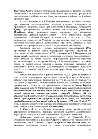 Республіки Крим розслідує кримінальне провадження за фактами умисного
пошкодження та знищення майна, незаконного привласнення, розтрати та
заволодіння окупаційною владою Криму як державним майном, так і майном
приватних осіб.
У тексті частини «4.1.3 Пенсійне забезпечення» необхідно заначити
про усунення дискримінаційних положень стосовно відновлення та
призначення пенсійних виплат для пенсіонерів з тимчасово окупованого
Криму. При призначенні пенсійних виплат для таких осіб, управління
Пенсійного фонду вимагають надати декларацію про відсутність
громадянства держави-окупанта (прим. – хоча автоматичне набуття
громадянства Російської Федерації не визнається та не тягне за собою
позбавлення громадянства України) та направляють запит на отримання
паперової пенсійної справи, розголошуючи при цьому персональні дані
громадян та затримуючи виплату пенсії до дотримання такої справи.
Реалізація проектів стосовно забезпечення самозайнятості ВПО
проводиться за рахунок коштів міжнародних партнерів. Зважаючи на
позитивний досвід самоорганізації ВПО, у частині «4.2.1 Конкуренція на
ринку праці» необхідно закласти можливість підтримки самозайнятості з
боку держави не тільки шляхом запровадження фінансово-кредитних
механізмів відкриття та підтримки бізнесу, а й іншими (наприклад, податкові
пільги на певний період, надання в оренду приміщень державної або
комунальної форми власності для проведення господарської діяльності
тощо), як додатковий спосіб використання професійного потенціалу таких
громадян.
Заходи, які передбачені в рамках реалізації «4.2.2 Право на освіту», а
саме пільгове довгострокове кредитування для здобуття освіти; безоплатне
забезпечення підручниками; безоплатний доступ до мережі Інтернет, систем
баз даних у державних та комунальних навчальних закладах; безоплатне
проживання в гуртожитку є продубльованими положеннями Закону України
«Про внесення змін до деяких законів України щодо державної підтримки
учасників бойових дій та їхніх дітей, дітей, один із батьків яких загинув у
районі проведення антитерористичних операцій, бойових дій чи
збройних конфліктів або під час масових акцій громадянського протесту,
дітей, зареєстрованих як внутрішньо переміщені особи, для здобуття
професійно-технічної та вищої освіти» 14 травня 2015 року № 425-VIII.
Тому, в даному випадку, було б доцільним проведення моніторингу реалізації
таких заходів у межах компетенції Міністерства.
У Стратегії не передбачено проведення оцінки якості реалізації
стратегічних компонентів. Зазначена обставина підсилює декларативний
характер документу та відсутність практичної сторони від виконання.
Додатково, необхідно розширити сферу дії Стратегії. Серед
очікуваних результатів від реалізації Стратегії встановлено «задоволення як
економічних, так і соціальних потреб внутрішньо переміщених осіб», але
виконання програмних заходів за трьома зазначеними стратегічними
49
 