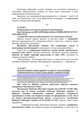 Отдельные обращение следует подавать по отдельным договорам и
налоговым обязательствам, которые не могут быть выполнены в силу
непреодолимых обстоятельствах.
Заявления для предприятий рассматриваются в течении 7 дней и 20
дней для физических лиц. Если форс-мажор подтвердят, то переселенец
получит специальный сертификат.
***
27.10.2017
Днiпропетровська обласна державна адмiнiстрацiя
http://adm.dp.gov.ua/OBLADM/obldp.nsf/index/36DBDAD8238FAFC1C2
2581C600237E1E
У ДніпроОДА вручили держнагороди 23-м мешканцям області
Ордена, почесні звання, грамоти та пам’ятні знаки. У ДніпроОДА
вручили держнагороди 23-м мешканцям області. Серед них – вчителі, лікарі,
шахтарі, журналісти, волонтери…
Відзнакою Президента України «За гуманітарну участь в
антитерористичній операції» нагороджено п’ятьох мешканців області.
Серед них й координатор медичної служби штабу національного
спротиву Іван Звягін. Чоловік розповідає: допомагав дитячим будинкам,
вивозив на мирні території переселенців із зони АТО, доставляв до
лікарень поранених бійців.
«Така нагорода – це визнання моїх зусиль, а також зусиль усіх, хто мені
допомагав. Вважаю її авансом. Ще працювати і працювати», – зазначив він…
***
27.10.2017
ДЕПАРТАМЕНТ СОЦІАЛЬНОГО ЗАХИСТУ НАСЕЛЕННЯ
ЗАПОРІЗЬКОЇ ОБЛАСНОЇ ДЕРЖАВНОЇ АДМІНІСТРАЦІЇ
http://dszn-zoda.gov.ua/content/%D0%BF%D1%80%D0%BE-%D0%B7%D0%BC%D1%96%D0%BD%D0%B8-
%D0%B4%D0%BE-%D0%BF%D0%BE%D1%80%D1%8F%D0%B4%D0%BA%D1%83-%D0%BD%D0%B0%D0%
B4%D0%B0%D0%BD%D0%BD%D1%8F-%D1%89%D0%BE%D0%BC%D1%96%D1%81%D1%
8F%D1%87%D0%BD%D0%BE%D1%97-%D0%B0%D0%B4%D1%80%D0%B5%D1%81%D0%BD%D0%BE%D1%97-
%D0%B4%D0%BE%D0%BF%D0%BE%D0%BC%D0%BE%D0%B3%D0%B8-%D0%B2%D0%BD%D1%83%D1%82%
D1%80%D1%96%D1%88%D0%BD%D1%8C%D0%BE-%D0%BF%D0%B5%D1%80%D0%B5%D0%BC%D1%96%
D1%89%D0%B5%D0%BD%D0%B8%D0%BC-%D0%BE%D1%81%D0%BE%D0%B1%D0%B0%D0%BC
Про зміни до Порядку надання щомісячної адресної допомоги
внутрішньо переміщеним особам
Постановою Кабінету Міністрів України від 13.09.2017 № 689 «Про
внесення змін до деяких постанов Кабінету Міністрів України» до
Порядку надання щомісячної адресної допомоги внутрішньо
переміщеним особам для покриття витрат на проживання, в тому числі
на оплату житлово-комунальних послуг, затвердженого постановою
Кабінету Міністрів України від 01.10.2014 № 505, внесено зміни, якими
передбачено:
– підвищення розміру щомісячної адресної допомоги внутрішньо
переміщеним особам для покриття витрат на проживання, в тому числі на
54
 