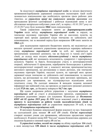 За відсутності внутрішньо переміщеної особи за місцем фактичного
проживання/перебування державним соціальним інспектором такій особі
залишається повідомлення про необхідність протягом трьох робочих днів
з'явитись до управління праці та соціального захисту населення для
проходження фізичної ідентифікації і робиться відповідний запис в акті
обстеження матеріально-побутових умов сім'ї, за період з 01.01.2017 року по
25.10.2017 року було залишено 1064 таких повідомлення.
Також управління направляє запити до Держприкордонслужби
України щодо виїзду внутрішньо переміщеної особи за кордон, на
тимчасово окуповану територію України або до населених пунктів, на
території яких органи державної влади тимчасово не здійснюють свої
повноваження, так за вказаний період було направлено 130 таких запитів на
1064 осіб.
Для недопущення переплати бюджетних коштів, які виділяються для
виплати грошової допомоги управлінням проводиться перевірка майнового
стану внутрішньо переміщеної особи чи осіб, які звертаються за
призначенням зазначеної допомоги, так як будь-хто із членів сім’ї (крім
сімей, до складу яких входять військовослужбовці з числа внутрішньо
переміщених осіб, які захищають незалежність, суверенітет і територіальну
цілісність України та беруть безпосередню участь в антитерористичній
операції, забезпеченні її проведення, перебуваючи безпосередньо в районах
антитерористичної операції) має у власності житлове приміщення/частину
житлового приміщення, що розташоване в інших регіонах, ніж тимчасово
окупована територія України, населені пункти, на території яких органи
державної влади тимчасово не здійснюють свої повноваження, та населені
пункти, що розташовані на лінії зіткнення, крім житлових приміщень, які
непридатні для проживання, що підтверджується відповідним актом
технічного стану. На сьогодні виявлено 6 випадків подання неповної
інформації про майновий стан, що призвело до переплати грошової допомоги
в сумі 37,8 тис. грн., до бюджету повернуто 16,7 тис. грн.
Ще одним напрямком роботи управління є залучення внутрішньо
переміщених осіб до участі в різноманітних проектах, спрямованих на
отримання додаткових джерел для існування. Відповідно до Постанови
КМУ від 02 грудня 2015 року № 1154 щодо можливої участі у пілотному
проекту із залученням до роботи членів малозабезпечених сімей та
внутрішньо переміщених осіб до управління звернулося 39 осіб, в тому
числі 10 внутрішньо переміщених осіб.
В житлових будинках комунальної форми власності по вул. Інженерній
на сьогоднішній день мешкає 18 осіб (15 сімей). Сім’ям переселенців
створені належні умови для проживання, забезпечено предметами першої
необхідності. В жовтні місяці КП “Еко-сан” надана безкоштовна деревина для
опалення будинків в зимовий період 15 сім’ям.
В управлінні освіти, молоді та спорту на обліку перебуває 114 сімей,
в яких виховується 138 дітей із числа внутрішньо переміщених осіб. З
58
 