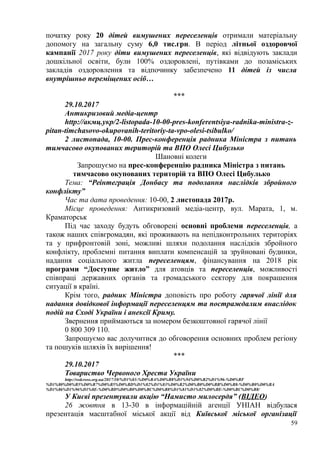 початку року 20 дітей вимушених переселенців отримали матеріальну
допомогу на загальну суму 6,0 тис.грн. В період літньої оздоровчої
кампанії 2017 року діти вимушених переселенців, які відвідують заклади
дошкільної освіти, були 100% оздоровлені, путівками до позаміських
закладів оздоровлення та відпочинку забезпечено 11 дітей із числа
внутрішньо переміщених осіб…
***
29.10.2017
Антикризовий медіа-центр
http://акмц.укр/2-listopada-10-00-pres-konferentsiya-radnika-ministra-z-
pitan-timchasovo-okupovanih-teritoriy-ta-vpo-olesi-tsibulko/
2 листопада, 10-00. Прес-конференція радника Міністра з питань
тимчасово окупованих територій та ВПО Олесі Цибулько
Шановні колеги
Запрошуємо на прес-конференцію радника Міністра з питань
тимчасово окупованих територій та ВПО Олесі Цибулько
Тема: “Реінтеграція Донбасу та подолання наслідків збройного
конфлікту”
Час та дата проведення: 10-00, 2 листопада 2017р.
Місце проведення: Антикризовий медіа-центр, вул. Марата, 1, м.
Краматорськ
Під час заходу будуть обговорені основні проблеми переселенців, а
також наших співгромадян, які проживають на непідконтрольних територіях
та у прифронтовій зоні, можливі шляхи подолання наслідків збройного
конфлікту, проблемні питання виплати компенсацій за зруйновані будинки,
надання соціального житла переселенцям, фінансування на 2018 рік
програми “Доступне житло” для атовців та переселенців, можливості
співпраці державних органів та громадського сектору для покрашення
ситуації в країні.
Крім того, радник Міністра доповість про роботу гарячої лінії для
надання довідкової інформації переселенцям та постраждалим внаслідок
подій на Сході України і анексії Криму.
Звернення приймаються за номером безкоштовної гарячої лінії
0 800 309 110.
Запрошуємо вас долучитися до обговорення основних проблем регіону
та пошуків шляхів їх вирішення!
***
29.10.2017
Товариство Червоного Хреста України
http://redcross.org.ua/2017/10/%D1%83-%D0%BA%D0%B8%D1%94%D0%B2%D1%96-%D0%BF
%D1%80%D0%B5%D0%B7%D0%B5%D0%BD%D1%82%D1%83%D0%B2%D0%B0%D0%BB%D0%B8-%D0%B0%D0%BA
%D1%86%D1%96%D1%8E-%D0%BD%D0%B0%D0%BC%D0%B8%D1%81%D1%82%D0%BE-%D0%BC%D0%B8/
У Києві презентували акцію “Намисто милосердя” (ВІДЕО)
26 жовтня в 13-30 в інформаційній агенції УНІАН відбулася
презентація масштабної міської акції від Київської міської організації
59
 