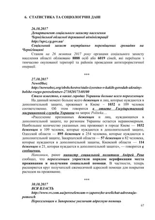 6. СТАТИСТИКА ТА СОЦІОЛОГІЧНІ ДАНІ
26.10.2017
Департамент соціального захисту населення
Чернігівської обласної державної адміністрації
http://upsz.cg.gov.ua/
Соціальний захист внутрішньо переміщених громадян на
Чернігівщині
Станом на 26 жовтня 2017 року органами соціального захисту
населення області обліковано 8888 осіб або 6019 сімей, які переїхали з
тимчасово окупованої території та районів проведення антитерористичної
операції.
***
27.10.2017
NewsOboz
http://newsoboz.org/obshchestvo/stalo-izvestno-v-kakih-gorodah-ukrainy-
bolshe-vsego-pereselentsev-27102017140100
Стало известно, в каких городах Украины больше всего переселенцев
На данный момент больше всего беженцев и лиц, которые нуждаются в
дополнительной защите, проживает в Киеве – 1032 и 109 человек
соответственно. Об этом говорится в ответе Государственной
миграционной службы Украины на запрос Politeka…
«Расселение признанных беженцев и лиц, нуждающихся в
дополнительной защите, по регионам Украины остается неравномерным.
Наибольшее количество указанных лиц проживает в городе Киеве — 1032
беженцев и 109 человек, которые нуждаются в дополнительной защите,
Одесской области — 895 беженцев и 254 человека, которые нуждаются в
дополнительной защите, Закарпатской области — 57 беженцев и 82 человека,
которые нуждаются в дополнительной защиты, Киевской области — 114
беженцев и 21, которая нуждается в дополнительной защите», — говорится в
сообщении.
Напомним, ранее министр социальной политики Андрей Рева
сообщал, что переселенцам упростили порядок верификации места
проживания и получения социальной помощи. В частности, теперь
расширяется круг получателей ежемесячной адресной помощи для покрытия
расходов на проживание.
***
30.10.2017
ВСЯ ВЛАСТЬ
http://www.vv.com.ua/pereselencam-v-zaporozhe-uvelichat-adresnuju-
pomosch
Переселенцам в Запорожье увеличат адресную помощь
67
 