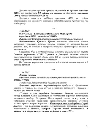 Допомога надана в рамках проекту «Адвокація та правова допомога
ВПО», що реалізується БФ «Право на захист» за підтримки Агентства
ООН у справах біженців (UNHCR).
Допомога надається найбільш вразливим ВПО та особам,
постраждалим від конфлікту, виявленим співробітниками Проекту під час
моніторингу.
***
31.10.2017
06239.com.ua - Сайт города Покровска и Мирнограда
https://www.06239.com.ua/news/1844926
В Покровске Красный Крест помогает переселенцам с одеждой
Представители Красного Креста постоянно оказывают помощь
населению украинских городов, которые страдают от активных боевых
действий. Так, 30 октября в Покровск поступила гуманитарная помощь в
виде одежды.
Спасатели 9-го Государственного пожарно-спасательного отряда
Главного управления ГСЧС Украины в Донецкой области помогли
разгрузить мешки с одеждой общим весом 270 кг. Одежда будет распределена
среди вынужденно перемещенных граждан.
От Главного управления привлекалось 4 человека личного состава и 1
единица техники.
***
31.10.2017
Деловая столица
http://www.dsnews.ua/politics/ukrainskie-parlamentarii-posetili-knesset-
31102017121000
Украинские парламентарии посетили Кнессет
Делегация украинских парламентариев прибыла с официальным
визитом в Израиль, по этому случаю в местном парламенте - Кнессете -
провели ряд важных встреч
..Теплую встречу народным депутатам Украины организовали
спикер Кнессета Юлий Эдельштейн и генеральный директор израильского
парламента Альберт Сахарович. Плодотворный диалог между ними и
украинской стороной подкреплен неоднократными визитами. Особенно
активно прошла встреча нардепов с Министром алии и абсорбции Софой
Ландвер - она поделилась опытом государственной поддержки адаптации
репатриантов в Израиле, который Украина может использовать, в
частности, в вопросах переселенцев из Крыма и зоны АТО…
74
 