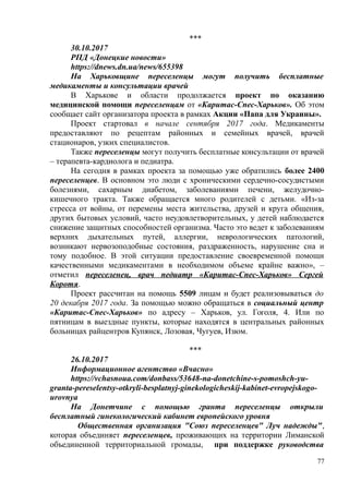 ***
30.10.2017
РПД «Донецкие новости»
https://dnews.dn.ua/news/655398
На Харьковщине переселенцы могут получить бесплатные
медикаменты и консультации врачей
В Харькове и области продолжается проект по оказанию
медицинской помощи переселенцам от «Каритас-Спес-Харьков». Об этом
сообщает сайт организатора проекта в рамках Акции «Папа для Украины».
Проект стартовал в начале сентября 2017 года. Медикаменты
предоставляют по рецептам районных и семейных врачей, врачей
стационаров, узких специалистов.
Также переселенцы могут получить бесплатные консультации от врачей
– терапевта-кардиолога и педиатра.
На сегодня в рамках проекта за помощью уже обратились более 2400
переселенцев. В основном это люди с хроническими сердечно-сосудистыми
болезнями, сахарным диабетом, заболеваниями печени, желудочно-
кишечного тракта. Также обращается много родителей с детьми. «Из-за
стресса от войны, от перемены места жительства, друзей и круга общения,
других бытовых условий, часто неудовлетворительных, у детей наблюдается
снижение защитных способностей организма. Часто это ведет к заболеваниям
верхних дыхательных путей, аллергии, неврологических патологий,
возникают нервозоподобные состояния, раздраженность, нарушение сна и
тому подобное. В этой ситуации предоставление своевременной помощи
качественными медикаментами в необходимом объеме крайне важно», –
отметил переселенец, врач педиатр «Каритас-Спес-Харьков» Сергей
Коротя.
Проект рассчитан на помощь 5509 лицам и будет реализовываться до
20 декабря 2017 года. За помощью можно обращаться в социальный центр
«Каритас-Спес-Харьков» по адресу – Харьков, ул. Гоголя, 4. Или по
пятницам в выездные пункты, которые находятся в центральных районных
больницах райцентров Купянск, Лозовая, Чугуев, Изюм.
***
26.10.2017
Информационное агентство «Вчасно»
https://vchasnoua.com/donbass/53648-na-donetchine-s-pomoshch-yu-
granta-pereselentsy-otkryli-besplatnyj-ginekologicheskij-kabinet-evropejskogo-
urovnya
На Донетчине с помощью гранта переселенцы открыли
бесплатный гинекологический кабинет европейского уровня
Общественная организация "Союз переселенцев" Луч надежды",
которая объединяет переселенцев, проживающих на территории Лиманской
объединенной территориальной громады, при поддержке руководства
77
 